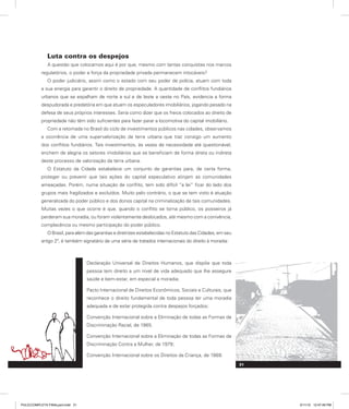 Luta contra os despejos
A questão que colocamos aqui é por que, mesmo com tantas conquistas nos marcos
regulatórios, o poder e força da propriedade privada permanecem intocáveis?
O poder judiciário, assim como o estado com seu poder de polícia, atuam com toda
a sua energia para garantir o direito de propriedade. A quantidade de conflitos fundiários
urbanos que se espalham de norte a sul e de leste a oeste no País, evidencia a forma
despudorada e predatória em que atuam os especuladores imobiliários, jogando pesado na
defesa de seus próprios interesses. Seria como dizer que os freios colocados ao direito de
propriedade não têm sido suficientes para fazer parar a locomotiva do capital imobiliário.
Com a retomada no Brasil do ciclo de investimentos públicos nas cidades, observamos
a ocorrência de uma supervalorização da terra urbana que traz consigo um aumento
dos conflitos fundiários. Tais investimentos, às vezes de necessidade até questionável,
enchem de alegria os setores imobiliários que se beneficiam de forma direta ou indireta
deste processo de valorização da terra urbana.
O Estatuto da Cidade estabelece um conjunto de garantias para, de certa forma,
proteger ou prevenir que tais ações do capital especulativo atinjam as comunidades
ameaçadas. Porém, numa situação de conflito, tem sido difícil “a lei” ficar do lado dos
grupos mais fragilizados e excluídos. Muito pelo contrário, o que se tem visto é atuação
generalizada do poder público e dos donos capital na criminalização de tais comunidades.
Muitas vezes o que ocorre é que, quando o conflito se torna público, os posseiros já
perderam sua moradia, ou foram violentamente deslocados, até mesmo com a conivência,
complacência ou mesmo participação do poder público.
O Brasil, para além das garantias e diretrizes estabelecidas no Estatuto das Cidades, em seu
artigo 2º, é também signatário de uma série de tratados internacionais do direito à moradia:
Declaração Universal de Direitos Humanos, que dispõe que toda
pessoa tem direito a um nível de vida adequado que lhe assegure
saúde e bem-estar, em especial a moradia;
Pacto Internacional de Direitos Econômicos, Sociais e Culturais, que
reconhece o direito fundamental de toda pessoa ter uma moradia
adequada e de estar protegida contra despejos forçados;
Convenção Internacional sobre a Eliminação de todas as Formas de
Discriminação Racial, de 1965.
Convenção Internacional sobre a Eliminação de todas as Formas de
Discriminação Contra a Mulher, de 1979;
Convenção Internacional sobre os Direitos da Criança, de 1989.
31
PULICCOMPLETA FINALport.indd 31 3/11/10 12:47:49 PM
 