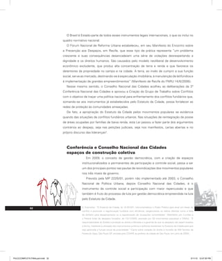 32
O Brasil é Estado-parte de todos esses instrumentos legais internacionais, o que os inclui no
quadro normativo nacional.
O Fórum Nacional de Reforma Urbana estabeleceu, em seu Manifesto do Encontro sobre
a Prevenção aos Despejos, em Recife, que esse tipo de prática representa “um problema
crescente e suas consequências desencadeiam uma série de violações desrespeitando a
dignidade e os direitos humanos. São causados pelo modelo neoliberal de desenvolvimento
econômico excludente, que produz alta concentração de terra e renda e que favorece os
detentores da propriedade no campo e na cidade. A terra, ao invés de cumprir a sua função
social, serve ao mercado, destinando-se à especulação imobiliária, à manutenção de latifúndios e
à implementação de grandes empreendimentos” (Manifesto de Recife do FNRU 14/6/2006).
Nesse mesmo sentido, o Conselho Nacional das Cidades acolheu as deliberações da 3ª
Conferência Nacional das Cidades e aprovou a Criação do Grupo de Trabalho sobre Conflitos
com o objetivo de traçar uma política nacional para enfrentamento dos conflitos fundiários que,
somando-se aos instrumentos já estabelecidos pelo Estatuto da Cidade, possa fortalecer as
redes de proteção às comunidades ameaçadas.
De fato, a apropriação do Estatuto da Cidade pelos movimentos populares se evidencia
quando das situações de conflitos fundiários urbanos. Nas situações de reintegração de posse
de áreas ocupadas por famílias de baixa renda, esta Lei passou a fazer parte dos argumentos
contrários ao despejo, seja nas petições judiciais, seja nos manifestos, cartas abertas e no
próprio discurso das lideranças3
.
Conferência e Conselho Nacional das Cidades
espaços de construção coletiva
Em 2009, o conceito de gestão democrática, com a criação de espaços
institucionalizados e permanentes de participação e controle social, passa a ser
um dos principais pontos nas pautas de reivindicações dos movimentos populares
nos três níveis de governo.
Previsto pela MP 2220/01, porém não implementado até 2003, o Conselho
Nacional de Política Urbana, depois Conselho Nacional das Cidades, é o
instrumento de controle social e participação com maior repercussão e que
também é fruto do processo de luta por gestão democrática empreendida na luta
pelo Estatuto da Cidade.
3. Exemplos: “O Estatuto da Cidade, lei 10.257/01, instrumentalizou o Poder Público para atuar em áreas de
conflito e promover a regularização fundiária com eficiência, tangenciando os velhos dilemas como a falta
de dinheiro para desapropriação ou a regularização de ocupações consolidadas” (Manifesto por Curitiba e
o Paraná livres de despejos forçados, de 13/11/2005, assinado por 30 movimentos populares e ONGs). “É
responsabilidade do Estado a proteção ao direito à Moradia e a garantia de que os despejos não sejam levados
a termo, mediante a utilização dos instrumentos jurídicos e políticos existentes no Estatuto da Cidade para que
seja garantida a função social da propriedade.” (Carta sobre violação do direito à moradia de 400 famílias da
Favela do Sapo, São Paulo-SP, enviada pelo COHRE ao prefeito da cidade de São Paulo, em julho de 2009).
PULICCOMPLETA FINALport.indd 32 3/11/10 12:47:50 PM
 