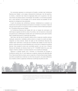 Os movimentos apostaram na construção do Conselho e também das Conferências
Nacionais das Cidades4
, como espaço institucional de interlocução. Isso não significou,
no entanto, o abandono das mesas de negociação direta com os governos, nem dos
instrumentos de pressão popular e reivindicação. No Conselho, os movimentos populares
têm a maior bancada e sua articulação com os demais setores da sociedade civil tem
garantido um protagonismo das proposições.
A partir do processo das conferências nacionais, multiplicaram-se a pressão e as
iniciativas de constituição de espaços participativos nos estados e municípios. É digno de
nota que mais de quatro mil municípios e todos os estados e Distrito Federal participaram
da 1ª Conferência Nacional das Cidades.
As Conferências Nacionais das Cidades têm sido um espaço de construção e de
reafirmação da agenda da reforma urbana. No entanto, não há mecanismo institucional
que garanta que as deliberações tomadas tanto nas Conferências quanto pelo Conselho
sejam acatadas pelo governo na definição das políticas.
Além disso, até hoje não foi resolvido o dilema entre a criação de conselhos setoriais
(habitação, saneamento, mobilidade, política urbana) e a criação do conselho da cidade,
integrando os temas setoriais. Apesar de todas as três Conferências Nacionais das
Cidades terem reafirmado a construção dos Conselhos das Cidades nos três níveis de
governo, ainda são poucos os entes federados que o construíram e integraram às políticas
setoriais. Essa situação foi ainda mais conturbada quando a Lei que criou o Sistema
Nacional de Habitação de Interesse Social (Lei Nº 11.124/2007) determinou que, para
integrar o Sistema, estados e municípios deveriam criar conselhos de habitação.
Agrava-se a questão quando, até o momento, os instrumentos de Conselho e
Conferência carecem de um marco legal que os organize, proposta esta defendida pelo
Fórum Nacional de Reforma Urbana, que é a criação de um Sistema Nacional das Cidades,
que define competências e instâncias nos três níveis de governo, dá caráter deliberativo
aos conselhos e define o papel das conferências na definição da política do setor.
4. As Conferências Nacionais das Cidades foram instituídas por decreto presidencial,
em 2003. A Conferência Nacional é precedida de etapas municipais e estaduais
e elege o Conselho Nacional das Cidades. Em maio de 2010, será realizada a 4ª
Conferência Nacional das Cidades.
33
PULICCOMPLETA FINALport.indd 33 3/11/10 12:47:50 PM
 