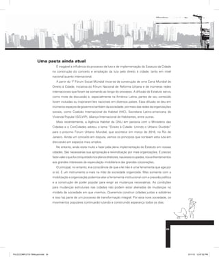 Uma pauta ainda atual
É inegável a influência do processo de luta e de implementação do Estatuto da Cidade
na construção do conceito e ampliação da luta pelo direito à cidade, tanto em nível
nacional quanto internacional.
A partir do 1º Fórum Social Mundial inicia-se de construção de uma Carta Mundial do
Direito à Cidade, iniciativa do Fórum Nacional de Reforma Urbana e de inúmeras redes
internacionais que foram se somando ao longo do processo. A difusão do Estatuto serviu
como mote de discussão e, especialmente na América Latina, partes de seu conteúdo
foram incluídas ou inspiraram leis nacionais em diversos países. Essa difusão se deu em
inúmeros espaços de governo e também da sociedade, por meio das redes de organizações
sociais, como Coalizão Internacional do Habitat (HIC), Secretaria Latino-americana de
Vivienda Popular (SELVIP), Aliança Internacional de Habitantes, entre outras.
Mais recentemente, a Agência Habitat da ONU em parceria com o Ministério das
Cidades e o ConCidades adotou o lema “Direito à Cidade: Unindo o Urbano Dividido”
para o próximo Fórum Urbano Mundial, que acontece em março de 2010, no Rio de
Janeiro. Ainda um conceito em disputa, vemos os princípios que norteiam esta luta em
discussão em espaços mais amplos.
No entanto, ainda resta muito a fazer pela plena implementação do Estatuto em nossas
cidades. São necessárias sua apropriação e reivindicação por mais organizações. É preciso
fazervaleroquefoiconquistadonosplanosdiretores,nasáreasocupadas,nosenfrentamentos
aos grandes interesses da especulação imobiliária e das grandes corporações.
O principal, no entanto, é a consciência de que a lei não é uma ferramenta que age por
si só. É um instrumento a mais na mão da sociedade organizada. Mas somente com a
mobilização e organização podemos aliar a ferramenta institucional com a pressão política
e a construção de poder popular para exigir as mudanças necessárias. As condições
para mudanças estruturais nas cidades não podem estar alienadas de mudanças no
modelo de sociedade em que vivemos. Queremos construir cidades justas e solidárias
e isso faz parte de um processo de transformação integral. Por esta nova sociedade, os
movimentos populares continuarão lutando e construindo esperança todos os dias.
34
PULICCOMPLETA FINALport.indd 34 3/11/10 12:47:52 PM
 