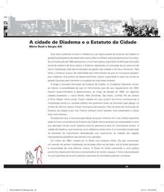 A cidade de Diadema e o Estatuto da Cidade
Mário Reali e Sérgio Alli
Este texto pretende mostrar a relevância e as repercussões do Estatuto da Cidade na
gestão local da política de desenvolvimento urbano no Brasil, sob a perspectiva do município.
Se a Constituição de 1988 representou um primeiro passo importante na definição da função
social da cidade e da terra urbana, o Estatuto representou a conclusão de um percurso de
luta e mobilização pela democratização da gestão das cidades e de seus territórios. Para
tanto, o Estatuto buscou dar efetividade aos instrumentos de que os municípios dispõem
para implantar uma política de desenvolvimento urbano sustentável e capaz de corrigir as
graves injustiças que marcaram a ocupação de suas áreas urbanas.
A longa e tortuosa tramitação do Estatuto da Cidade, no Congresso Nacional, trouxe,
ao menos, a possibilidade de que os instrumentos que ele veio regulamentar em 2001
fossem experimentados e desenvolvidos, ao longo da década de 1990, em algumas
cidades brasileiras — como Recife, Belo Horizonte, São Paulo, Curitiba, Rio de Janeiro
e Porto Alegre, entre outras. Foram cidades em que, a partir da norma constitucional, a
mobilização social e a vontade política dos governos locais se somaram para alargar os
limites da reforma urbana. Esses municípios participaram mais de perto da construção do
Estatuto da Cidade e por isso mesmo estavam entre aqueles mais preparados a utilizar
seus instrumentos.
Acreditamos que a reconstituição desse processo histórico em uma cidade específica
pode iluminar a importância do Estatuto da Cidade, demonstrando sua necessidade e como
sua aplicação trouxe novos desafios para os gestores e para os movimentos sociais. A
cidade de Diadema, que tomamos como referência neste texto, é um exemplo condensado
do processo de crescimento desordenado que caracterizou as cidades das regiões
metropolitanas brasileiras nas últimas cinco décadas.
Em março de 1964, instalou-se no Brasil uma ditadura militar. Ela veio interromper
um período de grande mobilização social pelas reformas de base, que já então pautavam
a necessidade de uma reforma urbana. O Brasil foi então submetido a uma política
econômica desenvolvimentista e concentradora de renda e riqueza. A forte industrialização
foi acompanhada de arrocho salarial e repressão às atividades políticas e sindicais.
35
PULICCOMPLETA FINALport.indd 35 3/11/10 12:47:55 PM
 