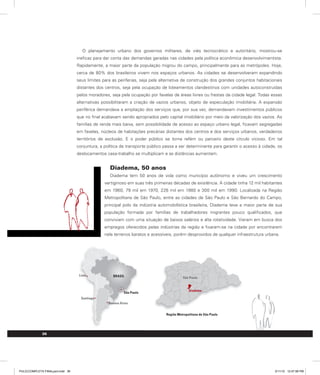 O planejamento urbano dos governos militares, de viés tecnocrático e autoritário, mostrou-se
ineficaz para dar conta das demandas geradas nas cidades pela política econômica desenvolvimentista.
Rapidamente, a maior parte da população migrou do campo, principalmente para as metrópoles. Hoje,
cerca de 80% dos brasileiros vivem nos espaços urbanos. As cidades se desenvolveram expandindo
seus limites para as periferias, seja pela alternativa de construção dos grandes conjuntos habitacionais
distantes dos centros, seja pela ocupação de loteamentos clandestinos com unidades autoconstruídas
pelos moradores, seja pela ocupação por favelas de áreas livres ou frestas da cidade legal. Todas essas
alternativas possibilitaram a criação de vazios urbanos, objeto de especulação imobiliária. A expansão
periférica demandava a ampliação dos serviços que, por sua vez, demandavam investimentos públicos
que no final acabavam sendo apropriados pelo capital imobiliário por meio da valorização dos vazios. As
famílias de renda mais baixa, sem possibilidade de acesso ao espaço urbano legal, ficavam segregadas
em favelas, núcleos de habitações precárias distantes dos centros e dos serviços urbanos, verdadeiros
territórios de exclusão. E o poder público se torna refém ou parceiro deste círculo vicioso. Em tal
conjuntura, a política de transporte público passa a ser determinante para garantir o acesso à cidade, os
deslocamentos casa-trabalho se multiplicam e as distâncias aumentam.
Diadema, 50 anos
Diadema tem 50 anos de vida como município autônomo e viveu um crescimento
vertiginoso em suas três primeiras décadas de existência. A cidade tinha 12 mil habitantes
em 1960, 79 mil em 1970, 228 mil em 1980 e 300 mil em 1990. Localizada na Região
Metropolitana de São Paulo, entre as cidades de São Paulo e São Bernardo do Campo,
principal polo da indústria automobilística brasileira, Diadema teve a maior parte de sua
população formada por famílias de trabalhadores migrantes pouco qualificados, que
conviviam com uma situação de baixos salários e alta rotatividade. Vieram em busca dos
empregos oferecidos pelas indústrias da região e fixaram-se na cidade por encontrarem
nela terrenos baratos e acessíveis, porém desprovidos de qualquer infraestrutura urbana.
36
Região Metropolitana de São Paulo
Buenos Aires
BRASIL
Santiago
Lima
Diadema
São Paulo
São Paulo
PULICCOMPLETA FINALport.indd 36 3/11/10 12:47:58 PM
 