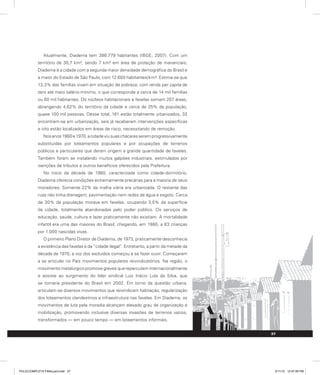 Atualmente, Diadema tem 386.779 habitantes (IBGE, 2007). Com um
território de 30,7 km², sendo 7 km² em área de proteção de mananciais,
Diadema é a cidade com a segunda maior densidade demográfica do Brasil e
a maior do Estado de São Paulo, com 12.600 habitantes/km². Estima-se que
13,3% das famílias vivam em situação de pobreza, com renda per capita de
zero até meio salário-mínimo, o que corresponde a cerca de 14 mil famílias
ou 60 mil habitantes. Os núcleos habitacionais e favelas somam 207 áreas,
abrangendo 4,62% do território da cidade e cerca de 25% da população,
quase 100 mil pessoas. Desse total, 161 estão totalmente urbanizados, 32
encontram-se em urbanização, seis já receberam intervenções específicas
e oito estão localizados em áreas de risco, necessitando de remoção.
Nosanos1960e1970,acidadeviusuaschácarasseremprogressivamente
substituídas por loteamentos populares e por ocupações de terrenos
públicos e particulares que deram origem a grande quantidade de favelas.
Também foram se instalando muitos galpões industriais, estimulados por
isenções de tributos e outros benefícios oferecidos pela Prefeitura.
No início da década de 1980, caracterizada como cidade-dormitório,
Diadema oferecia condições extremamente precárias para a maioria de seus
moradores. Somente 22% da malha viária era urbanizada. O restante das
ruas não tinha drenagem, pavimentação nem redes de água e esgoto. Cerca
de 30% da população morava em favelas, ocupando 3,5% da superfície
da cidade, totalmente abandonadas pelo poder público. Os serviços de
educação, saúde, cultura e lazer praticamente não existiam. A mortalidade
infantil era uma das maiores do Brasil, chegando, em 1980, a 83 crianças
por 1.000 nascidas vivas.
O primeiro Plano Diretor de Diadema, de 1973, praticamente desconhecia
a existência das favelas e da “cidade ilegal”. Entretanto, a partir da metade da
década de 1970, a voz dos excluídos começou a se fazer ouvir. Começaram
a se articular no País movimentos populares reivindicatórios. Na região, o
movimento metalúrgico promove greves que repercutem internacionalmente
e assiste ao surgimento do líder sindical Luiz Inácio Lula da Silva, que
se tornaria presidente do Brasil em 2002. Em torno da questão urbana,
articulam-se diversos movimentos que reivindicam habitação, regularização
dos loteamentos clandestinos e infraestrutura nas favelas. Em Diadema, os
movimentos de luta pela moradia alcançam elevado grau de organização e
mobilização, promovendo inclusive diversas invasões de terrenos vazios,
transformados — em pouco tempo — em loteamentos informais.
37
PULICCOMPLETA FINALport.indd 37 3/11/10 12:47:59 PM
 
