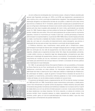Já como reflexo de reivindicações dos movimentos sociais, o Governo Federal, presidido pelo
general João Figueiredo, promulga, em 1979, a Lei 6.766, que regulamenta o parcelamento do
solo e tipifica como crime a promoção de loteamentos irregulares. Essa legislação estabelece a
destinação obrigatória nos loteamentos de áreas de uso público, e determina como área mínima
dos terrenos a medida de 125 m². Entretanto, apesar de abrir exceção para os parcelamentos em
que se configurasse a destinação de interesse social, essa lei acabou lançando na clandestinidade
grande parte das áreas ocupadas pela população de menor renda, aprofundando sua exclusão
social. Em 1982, Diadema elege o primeiro prefeito do Partido dos Trabalhadores (PT) no País. O
partido, fundado dois anos antes, tinha como parte expressiva de sua base social os movimentos
populares, inclusive os movimentos por moradia. A partir daí, o partido permaneceu à frente da
administração municipal de Diadema, no período de 1983-1996 e liderou transformações profundas
na cidade, reconhecendo a realidade das favelas e loteamentos irregulares e atuando fortemente
sobre ela, com base em uma política de desenvolvimento urbano abrangente, que priorizou a
destinação de recursos para as áreas mais carentes e a promoção da participação popular.
A Prefeitura direcionou seus investimentos nesse período para a infraestrutura urbana:
pavimentação e iluminação do sistema viário, drenagem de águas pluviais e córregos, saneamento,
além da construção de uma rede de equipamentos nas áreas da saúde, educação, cultura e
esportes, voltados para os segmentos de baixa renda. Sem dispor de propriedades suficientes,
o poder público recorreu ao dispositivo legal das desapropriações, principalmente para obter
áreas para a implantação de equipamentos urbanos e comunitários. As associações de bairros e
movimentos por moradia, por sua vez, mantiveram sua mobilização, reivindicando intervenções
nas favelas para atendimento dos serviços básicos e também a concessão de terrenos públicos
para implantação de novas habitações.
Em 1985, foi aprovada pela Câmara Municipal de Diadema a lei que possibilitou a Concessão
do Direito Real de Uso da Terra, beneficiando por 90 anos os moradores de favelas e núcleos
habitacionais construídos em áreas públicas. As intervenções nesses locais iniciavam pela
delimitação dos lotes e a abertura de ruas e vielas para viabilizar a implantação da infraestrutura.
Na urbanização de favelas, a opção do governo municipal frente à escassez de recursos foi a
de espalhar os investimentos, promovendo melhorias gradativas no maior número possível de
núcleos de favelas, em vez de realizar projetos completos em poucos locais.
O orçamento da habitação cresceu, progressivamente, de 2,3% do total de receitas municipais
em 1983 para 5,6% em 1995. Favorecida por esses investimentos continuados, a cidade passou
a atrair mais intensamente um grande número de pequenas e médias indústrias, boa parte delas
fornecedoras das grandes montadoras automobilísticas instaladas nos municípios vizinhos. O perfil
da cidade alterou-se e em seu território limitado passaram a conviver, muitas vezes entremeadas,
as áreas residenciais e as áreas industriais. De forma crescente, os setores do comércio e de
serviços também foram ocupando espaços na cidade, especialmente na região central. Esse
processo, porém, gerou um ciclo de supervalorização dos imóveis da cidade, o que criou novo
obstáculo para o enfrentamento da questão habitacional.
38
PULICCOMPLETA FINALport.indd 38 3/11/10 12:47:59 PM
 