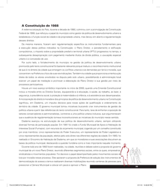 39
A Constituição de 1988
A redemocratização do País, durante a década de 1980, culminou com a promulgação da Constituição
Federal de 1988, que reforçou o papel do município como gestor da política de desenvolvimento urbano e
estabeleceu a função social da cidade e da propriedade urbana, mas deixou em aberto a regulamentação
desses direitos.
Da mesma maneira, ficaram sem regulamentação específica os instrumentos fundamentais para
a execução dessa política indicados na Constituição: o Plano Diretor, o parcelamento e edificação
compulsórios, o imposto sobre a propriedade predial e territorial urbana (IPTU) progressivo no tempo, a
subsequente desapropriação com pagamento mediante títulos da dívida pública, o usucapião especial
urbano e a concessão de uso.
Por outro lado, o fortalecimento do município na gestão da política de desenvolvimento urbano
promovido pelo texto constitucional foi bastante relevante porque traduziu o reconhecimento institucional
de que é no âmbito da cidade que emergem os conflitos urbanos e as demandas por terra e moradia, que
concentram na Prefeitura o foco de suas reivindicações. Também é a cidade que proporciona a interlocução
direta de todos os atores envolvidos na disputa pelo solo urbano, possibilitando à administração local
exercer um papel de mediação e promover a elaboração do Plano Diretor e sua gestão por meio de
processos participativos.
Houve um novo avanço simbólico importante no início de 2000, quando uma Emenda Constitucional
incluiu a moradia entre os Direitos Sociais, equiparando-a à educação, à saúde, ao trabalho, ao lazer, à
segurança, à previdência social, à proteção à maternidade e à infância, e à assistência aos desamparados.
A incorporação do direito à moradia e dos princípios da política de desenvolvimento urbano na Constituição
significou, em Diadema, um impulso decisivo para novas ações de qualificação e ordenamento do
território da cidade. O governo municipal tomou iniciativas buscando criar instrumentos de gestão da
política urbana a partir das referências do texto constitucional. Para tanto, teve de enfrentar a oposição de
setores conservadores e patrimonialistas, contrários a uma política urbana inclusiva, que argumentavam
que a ausência de regulamentação tornava inconstitucionais as iniciativas do município nesse sentido.
Diadema avançou na estruturação de sua política de desenvolvimento urbano, sempre utilizando
diversas formas de participação popular. Em 1991 foi criado o Fundo Municipal de Apoio à Habitação de
Interesse Social (Fumapis), com recursos do orçamento municipal, cogerido por um conselho constituído
por onze membros: cinco representantes do Poder Executivo, um representante do Poder Legislativo e
cinco representantes da população, eleitos pelo voto direto nas diferentes regiões da cidade. Em 1993, foi
realizado o I Encontro de Habitação de Diadema, em que os moradores e suas associações discutiram as
bases da política municipal, destacando a questão fundiária como a mais importante naquele momento.
Durante todo ano de 1993 foram realizadas, na cidade, reuniões e debate sobre a proposta do governo
municipal de um novo Plano Diretor, reunindo diferentes segmentos sociais, entre os quais, empresários,
sindicalistas e movimentos populares. Foi decisivo o papel desempenhado pelos movimentos sociais de
luta por moradia nesse processo. Eles apoiaram a proposta da Prefeitura de adoção dos instrumentos de
democratização do acesso a terra e realizaram diversas mobilizações reunindo centenas de pessoas para
pressionar a Câmara Municipal a colocar em pauta e aprovar o Plano.
PULICCOMPLETA FINALport.indd 39 3/11/10 12:48:00 PM
 