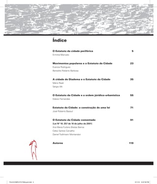 Índice
O Estatuto da cidade periférica
Ermínia Maricato
5
Movimentos populares e o Estatuto da Cidade
Evaniza Rodrigues
Benedito Roberto Barbosa
23
A cidade de Diadema e o Estatuto da Cidade
Mário Reali
Sérgio Alli
35
O Estatuto da Cidade e a ordem júrídico-urbanística
Edesio Fernandes
55
Estatuto da Cidade: a construção de uma lei
José Roberto Bassul
71
O Estatuto da Cidade comentado
(Lei Nº 10. 257 de 10 de julho de 2001)
Ana Maria Furbino Bretas Barros
Celso Santos Carvalho
Daniel Todtmann Montandon
91
Autores 119
PULICCOMPLETA FINALport.indd 4 3/11/10 12:47:00 PM
 