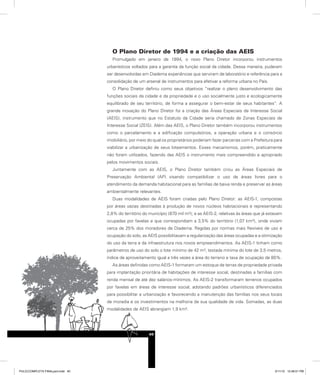 O Plano Diretor de 1994 e a criação das AEIS
Promulgado em janeiro de 1994, o novo Plano Diretor incorporou instrumentos
urbanísticos voltados para a garantia da função social da cidade. Dessa maneira, puderam
ser desenvolvidas em Diadema experiências que serviram de laboratório e referência para a
consolidação de um arsenal de instrumentos para efetivar a reforma urbana no País.
O Plano Diretor definiu como seus objetivos “realizar o pleno desenvolvimento das
funções sociais da cidade e da propriedade e o uso socialmente justo e ecologicamente
equilibrado de seu território, de forma a assegurar o bem-estar de seus habitantes”. A
grande inovação do Plano Diretor foi a criação das Áreas Especiais de Interesse Social
(AEIS), instrumento que no Estatuto da Cidade seria chamado de Zonas Especiais de
Interesse Social (ZEIS). Além das AEIS, o Plano Diretor também incorporou instrumentos
como o parcelamento e a edificação compulsórios, a operação urbana e o consórcio
imobiliário, por meio do qual os proprietários poderiam fazer parcerias com a Prefeitura para
viabilizar a urbanização de seus loteamentos. Esses mecanismos, porém, praticamente
não foram utilizados, fazendo das AEIS o instrumento mais compreendido e apropriado
pelos movimentos sociais.
Juntamente com as AEIS, o Plano Diretor também criou as Áreas Especiais de
Preservação Ambiental (AP) visando compatibilizar o uso de áreas livres para o
atendimento da demanda habitacional para as famílias de baixa renda e preservar as áreas
ambientalmente relevantes.
Duas modalidades de AEIS foram criadas pelo Plano Diretor: as AEIS-1, compostas
por áreas vazias destinadas à produção de novos núcleos habitacionais e representando
2,8% do território do município (870 mil m²); e as AEIS-2, relativas às áreas que já estavam
ocupadas por favelas e que correspondiam a 3,5% do território (1,07 km²), onde viviam
cerca de 25% dos moradores de Diadema. Regidas por normas mais flexíveis de uso e
ocupação do solo, as AEIS possibilitavam a regularização das áreas ocupadas e a otimização
do uso da terra e da infraestrutura nos novos empreendimentos. As AEIS-1 tinham como
parâmetros de uso do solo o lote mínimo de 42 m², testada mínima do lote de 3,5 metros,
índice de aproveitamento igual a três vezes a área do terreno e taxa de ocupação de 80%.
As áreas definidas como AEIS-1 formaram um estoque de terras de propriedade privada
para implantação prioritária de habitações de interesse social, destinadas a famílias com
renda mensal de até dez salários-mínimos. As AEIS-2 transformaram terrenos ocupados
por favelas em áreas de interesse social, adotando padrões urbanísticos diferenciados
para possibilitar a urbanização e favorecendo a manutenção das famílias nos seus locais
de moradia e os investimentos na melhoria de sua qualidade de vida. Somadas, as duas
modalidades de AEIS abrangiam 1,9 km².
40
PULICCOMPLETA FINALport.indd 40 3/11/10 12:48:01 PM
 