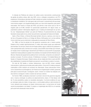 A intenção da Prefeitura de colocar em prática outros instrumentos constitucionais
de gestão da política urbana, além das AEIS, como a utilização compulsória e do IPTU
progressivo, foi barrada por decisões do Poder Judiciário em ações movidas por proprietários
e investidores imobiliários. De modo geral, elas confirmaram o entendimento de que esses
instrumentos exigiam uma regulamentação prévia, por meio de lei específica, para serem
executados. Até mesmo a criação das AEIS, que admitia o lote menor que os 125 m²
exigidos pela Lei 6.766, também foi questionada judicialmente. Em alguns casos, os
proprietários pediram indenizações alegando que a mudança de destinação de sua terra
foi uma “desapropriação indireta” por parte da Prefeitura. O posicionamento da Justiça
favorável a essas ações tornou ainda mais premente a aprovação do Estatuto da Cidade.
Após o Plano Diretor, a Câmara Municipal também discutiu e aprovou uma nova Lei
de Uso e Ocupação do Solo e um Código de Obras e Edificações com normas edilícias
menos restritivas que as anteriores e adequadas às propostas do Plano Diretor.
Em 1996, ao final do período de três governos sucessivos sob o mesmo partido,
Diadema tinha mudado significativamente. A malha viária estava quase que totalmente
pavimentada. Os serviços urbanos de iluminação pública, água e coleta de lixo passaram a
cobrir praticamente todo o território do município, cerca de 90% das famílias que moravam
em favelas tinham recebido algum atendimento da Prefeitura e cerca de 40% da população
residente em áreas públicas ocupadas tinha recebido a Concessão do Direito Real de Uso por
90 anos. Dezenas de equipamentos públicos foram construídos, compondo uma rede de 41
escolas municipais, 10 centros culturais, 12 bibliotecas municipais, 15 Unidades Básicas de
Saúde e 2 Hospitais Municipais. Diadema deixou de ser cidade-dormitório e perto de 60%
dos trabalhadores moradores de Diadema já exerciam sua profissão no próprio município.
Do total de 192 favelas e núcleos habitacionais, mais de 90% tinham recebido
intervenções e melhorias promovidas pelo poder público. Cerca de 51% deles já estavam
urbanizados e 38% estavam em processo de urbanização. Essas intervenções tinham
como característica sua abrangência, da infraestrutura à regularização fundiária, passando
pelo apoio à autoconstrução. Conseguiam, assim, reinserir os núcleos nas relações com
seus bairros e assegurar a todos o acesso aos serviços urbanos.
No final de 1996, as eleições encerraram o primeiro ciclo de três governos seguidos
sob a mesma orientação na política de desenvolvimento urbano. O final desse ciclo
de 14 anos possibilitou avaliar os resultados alcançados. A primeira evidência foi que,
por abranger ações de médio e longo prazo, a continuidade política e administrativa foi
muito relevante para assegurar as bases institucionais para o cumprimento da função
social da propriedade e da cidade. A criação e a implantação das AEIS foi um exemplo
particularmente destacado nesse sentido.
41
41
PULICCOMPLETA FINALport.indd 41 3/11/10 12:48:03 PM
 