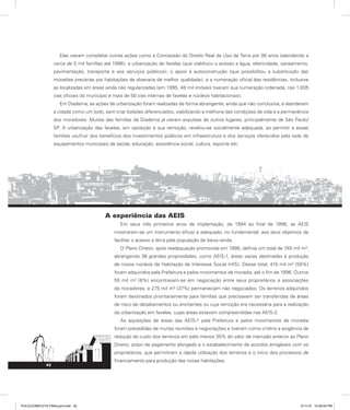 42
Elas vieram completar outras ações como a Concessão do Direito Real de Uso da Terra por 90 anos (atendendo a
cerca de 5 mil famílias até 1996); a urbanização de favelas (que viabilizou o acesso a água, eletricidade, saneamento,
pavimentação, transporte e aos serviços públicos); o apoio à autoconstrução (que possibilitou a substituição das
moradias precárias por habitações de alvenaria de melhor qualidade), e a numeração oficial das residências, inclusive
as localizadas em áreas ainda não regularizadas (em 1995, 48 mil imóveis tiveram sua numeração ordenada, nas 1.005
vias oficiais do município e mais de 50 vias internas de favelas e núcleos habitacionais).
Em Diadema, as ações de urbanização foram realizadas de forma abrangente, ainda que não conclusiva, e atenderam
a cidade como um todo, sem criar bolsões diferenciados, viabilizando a melhoria das condições de vida e a permanência
dos moradores. Muitas das famílias de Diadema já vieram expulsas de outros lugares, principalmente de São Paulo/
SP. A urbanização das favelas, em oposição à sua remoção, revelou-se socialmente adequada, ao permitir a essas
famílias usufruir dos benefícios dos investimentos públicos em infraestrutura e dos serviços oferecidos pela rede de
equipamentos municipais de saúde, educação, assistência social, cultura, esporte etc.
A experiência das AEIS
Em seus três primeiros anos de implantação, de 1994 ao final de 1996, as AEIS
mostraram-se um instrumento eficaz e adequado, no fundamental, aos seus objetivos de
facilitar o acesso a terra pela população de baixa renda.
O Plano Diretor, após readequação promovida em 1996, definia um total de 745 mil m²,
abrangendo 36 grandes propriedades, como AEIS-1, áreas vazias destinadas à produção
de novos núcleos de Habitação de Interesse Social (HIS). Desse total, 415 mil m² (55%)
foram adquiridos pela Prefeitura e pelos movimentos de moradia, até o fim de 1996. Outros
55 mil m² (8%) encontravam-se em negociação entre seus proprietários e associações
de moradores, e 275 mil m² (37%) permaneciam não negociados. Os terrenos adquiridos
foram destinados prioritariamente para famílias que precisavam ser transferidas de áreas
de risco de desabamentos ou enchentes ou cuja remoção era necessária para a realização
da urbanização em favelas, cujas áreas estavam compreendidas nas AEIS-2.
As aquisições de áreas das AEIS-1 pela Prefeitura e pelos movimentos de moradia
foram precedidas de muitas reuniões e negociações e tiveram como critério a exigência de
redução do custo dos terrenos em pelo menos 35% do valor de mercado anterior ao Plano
Diretor, prazo de pagamento alongado e o estabelecimento de acordos amigáveis com os
proprietários, que permitiram a rápida utilização dos terrenos e o início dos processos de
financiamento para produção das novas habitações.
PULICCOMPLETA FINALport.indd 42 3/11/10 12:48:04 PM
 