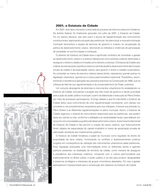 2001, o Estatuto da Cidade
Em 2001, dois fatos marcaram a retomada do processo de reforma urbana em Diadema.
No âmbito federal, foi finalmente aprovado, em julho de 2001, o Estatuto da Cidade.
Foi um avanço decisivo, que veio suprir a lacuna de regulamentação dos instrumentos
constitucionais, legitimando a atuação das prefeituras. No plano local, a nova administração
municipal reconstituiu a equipe de técnicos do governo e investiu na recuperação da
política de desenvolvimento urbano, retomando os métodos e instâncias de participação
da sociedade na sua formulação e condução.
O advento do Estatuto da Cidade teve o significado simbólico de consolidar a gestão
do desenvolvimento urbano e a política habitacional como políticas públicas destinadas a
assegurar o direito à cidade e à moradia como direitos universais. O Estatuto da Cidade veio
ordenarasintervençõesnapolíticaurbananosentidodoplenodesenvolvimentodasfunções
sociais da cidade e da propriedade urbana, para garantir o direito a cidades sustentáveis.
Ao consolidar os meios de exercício coletivo desse direito, representou grande avanço na
legislação urbanística, opondo-se à cultura patrimonialista tradicional. Possibilitou, assim,
enfrentar a resistência à aplicação dos preceitos previstos na Constituição de 1988, que se
utilizava da falta de sua regulamentação e do conservadorismo do Poder Judiciário.
Um conjunto abrangente de diretrizes e instrumentos urbanísticos foi estabelecido no
Estatuto da Cidade, articulando a atuação dos três níveis de governo e dando prioridade
para a ação do poder público municipal, a partir da elaboração e execução do Plano Diretor
por meio de processos participativos. O longo debate a que foi submetido o Estatuto da
Cidade dotou seus instrumentos de uma regulamentação consistente, com clareza nos
conceitos e nos procedimentos necessários para sua utilização, inclusive sua previsão no
Plano Diretor e as diferentes regulamentações no plano municipal. Assim, o Estatuto da
Cidade organizou o arsenal de instrumentos disponíveis para as prefeituras, que podem
optar por usá-los ou não, conforme a realidade e as necessidades locais, para elaborar em
conjunto com a sociedade sua política de desenvolvimento urbano. A premissa fundamental
do Estatuto da Cidade é não permitir a criação de vazios urbanos, que historicamente
foram objetos de especulação do capital imobiliário e meios de apropriação privada da
valorização resultante dos investimentos públicos.
O Estatuto da Cidade fortaleceu o papel do município como regulador do direito de
propriedade da terra urbana, minimizando os conflitos e questionamentos jurídicos
surgidos em consequência da utilização dos instrumentos urbanísticos pelas prefeituras.
Essa regulação pressupõe uma intermediação entre os diferentes atores e agentes
políticos presentes na totalidade do território da cidade, como maneira de assegurar
a prevalência dos interesses coletivos, rompendo com a cultura patrimonialista que
tradicionalmente no Brasil utilizou o poder público e as leis para produzir desigualdade
e preservar privilégios e interesses de grupos minoritários abastados. Por isso a gestão
participativa é imprescindível para a consecução dos objetivos do Estatuto da Cidade.
44
PULICCOMPLETA FINALport.indd 44 3/11/10 12:48:06 PM
 