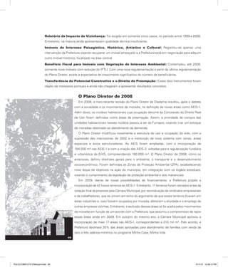 Relatório de Impacto de Vizinhança: Foi exigido em somente cinco casos, no período entre 1999 a 2008.
Entretanto, na maioria ainda apresentavam qualidade técnica insuficiente.
Imóveis de Interesse Paisagístico, Histórico, Artístico e Cultural: Registrou-se apenas uma
intervenção da Prefeitura visando recuperar um imóvel ameaçado e a Prefeitura está em negociação para adquirir
outro imóvel histórico, localizado na área central.
Benefício Fiscal para Imóveis com Vegetação de Interesse Ambiental: Contemplou, até 2008,
somente nove imóveis com redução do IPTU. Com uma nova regulamentação a partir da última regulamentação
do Plano Diretor, existe a expectativa de crescimento significativo do número de beneficiários.
Transferência do Potencial Construtivo e o Direito de Preempção: Esses dois instrumentos foram
objeto de interesses pontuais e ainda não chegaram a apresentar resultados concretos.
O Plano Diretor de 2008
Em 2008, a mais recente revisão do Plano Diretor de Diadema resultou, após o debate
com a sociedade e os movimentos de moradia, na definição de novas áreas como AEIS-1.
Além disso, os núcleos habitacionais cuja ocupação decorre da Concessão do Direito Real
de Uso foram definidos como áreas de preempção. Assim, a prioridade de compra das
unidades habitacionais nesses núcleos passou a ser do Fumapis, visando criar um estoque
de moradias destinado ao atendimento da demanda.
O Plano Diretor modificou novamente a estrutura do uso e ocupação do solo, com a
supressão das macrozonas de 2002 e a instituição de novo sistema com zonas, áreas
especiais e eixos estruturadores. As AEIS foram ampliadas, com a incorporação de
194.000 m² nas AEIS-1 e com a criação das AEIS-3, voltadas para a regularização fundiária
e urbanística de EHIS, compreendendo 180.000 m². O Plano Diretor de 2008, como os
anteriores, definiu diretrizes gerais para o ambiente, o transporte e o desenvolvimento
socioeconômico. Foram definidas as Zonas de Proteção Ambiental (ZPA), estabelecendo
novo leque de objetivos na ação do município, em integração com os órgãos estaduais,
visando o cumprimento da legislação de proteção ambiental e dos mananciais.
Em 2009, diante de novas possibilidades de financiamento, a Prefeitura propôs a
incorporação de 42 novos terrenos às AEIS-1. Entretanto, 11 terrenos foram retirados antes da
votação final da proposta pela Câmara Municipal, por reivindicação de sindicatos empresariais
e de trabalhadores, que se uniram em torno do argumento de que esses terrenos ficavam em
áreas industriais e, caso fossem ocupados por moradia, afetariam a atividade e o emprego de
outras empresas vizinhas. Entretanto, a exclusão dessas áreas só foi aceita pelos movimentos
de moradia em função de um acordo com a Prefeitura, que assumiu o compromisso de repor
essas áreas ainda em 2009. Em outubro do mesmo ano, a Câmara Municipal aprovou a
incorporação de mais 17 áreas nas AEIS-1, correspondentes a 210 mil m². Pelo acordo, a
Prefeitura destinará 30% das áreas aprovadas para atendimento de famílias com renda de
zero a três salários-mínimos no programa Minha Casa, Minha Vida.
48
PULICCOMPLETA FINALport.indd 48 3/11/10 12:48:12 PM
 