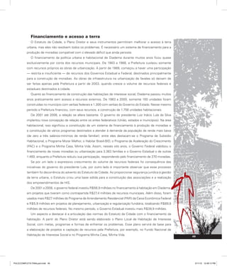 Financiamento e acesso a terra
O Estatuto da Cidade, o Plano Diretor e seus instrumentos permitiram melhorar o acesso à terra
urbana, mas eles não resolvem todos os problemas. É necessário um sistema de financiamento para a
produção de moradias compatível com o elevado déficit que ainda persiste.
O financiamento da política urbana e habitacional de Diadema durante muitos anos ficou quase
exclusivamente por conta dos recursos municipais. De 1983 a 1988, a Prefeitura custeou somente
com recursos próprios as obras de urbanização. A partir de 1989, começou a haver uma participação
— restrita e insuficiente — de recursos dos Governos Estadual e Federal, destinados principalmente
para a construção de moradias. As obras de infraestrutura na urbanização de favelas só deixam de
ser feitas apenas pela Prefeitura a partir de 2003, quando cresce o volume de recursos federais e
estaduais destinados à cidade.
Quanto ao financiamento da construção das habitações de interesse social, Diadema passou muitos
anos praticamente sem acesso a recursos externos. De 1983 a 2000, somente 100 unidades foram
construídas no município com verbas federais e 1.300 com verbas do Governo do Estado. Nesse mesmo
período a Prefeitura financiou, com seus recursos, a construção de 1.756 unidades habitacionais.
De 2001 até 2008, a relação se altera bastante. O governo do presidente Luiz Inácio Lula da Silva
implantou nova concepção de relação entre os entes federativos (União, estados e municípios). Na área
habitacional, isso significou a constituição de um sistema de financiamento à produção de moradias e
a constituição de vários programas destinados a atender à demanda da população de renda mais baixa
(de zero a três salários-mínimos de renda familiar): entre eles destacam-se o Programa de Subsídio
Habitacional, o Programa Morar Melhor, o Habitar Brasil-BID, o Programa de Aceleração do Crescimento
(PAC) e o Programa Minha Casa, Minha Vida. Assim, nesses oito anos, o Governo Federal viabilizou o
financiamento de novas moradias ou urbanização para 3.363 famílias e o Governo Estadual o de outras
1.460, enquanto a Prefeitura reduziu sua participação, respondendo pelo financiamento de 270 moradias.
Se por um lado o expressivo crescimento do volume de recursos federais foi consequência das
iniciativas do governo do presidente Lula, por outro lado é importante observar que esse processo
também foi decorrência do advento do Estatuto da Cidade. Ao proporcionar segurança jurídica à gestão
da terra urbana, o Estatuto criou uma base sólida para a constituição das associações e a realização
dos empreendimentos de HIS.
De 2001 a 2008, o governo federal investiu R$56,9 milhões no financiamento à habitação em Diadema,
em projetos que tiveram como contrapartida R$27,4 milhões de recursos municipais. Além disso, foram
usados mais R$27 milhões do Programa de Arrendamento Residencial (PAR) da Caixa Econômica Federal
e R$5,9 milhões em projetos de planejamento, urbanização e regularização fundiária, totalizando R$89,8
milhões de recursos federais. No mesmo período, o Governo Estadual investiu mais R$39,9 milhões.
Um aspecto a destacar é a articulação das normas do Estatuto da Cidade com o financiamento da
habitação. A partir do Plano Diretor está sendo elaborado o Plano Local de Habitação de Interesse
Social, com metas, programas e formas de enfrentar os problemas. Esse plano servirá de base para
a elaboração de projetos e captação de recursos pela Prefeitura, por exemplo, no Fundo Nacional de
Habitação de Interesse Social e no Programa Minha Casa, Minha Vida. 49
PULICCOMPLETA FINALport.indd 49 3/11/10 12:48:13 PM
 