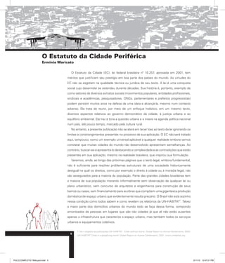 O Estatuto da Cidade Periférica
Erminia Maricato
O Estatuto da Cidade (EC), lei federal brasileira nº 10.257, aprovada em 2001, tem
méritos que justificam seu prestígio em boa parte dos países do mundo. As virtudes do
EC não se esgotam na qualidade técnica ou jurídica de seu texto. A lei é uma conquista
social cujo desenrolar se estendeu durante décadas. Sua história é, portanto, exemplo de
como setores de diversos extratos sociais (movimentos populares, entidades profissionais,
sindicais e acadêmicas, pesquisadores, ONGs, parlamentares e prefeitos progressistas)
podem persistir muitos anos na defesa de uma ideia e alcançá-la, mesmo num contexto
adverso. Ela trata de reunir, por meio de um enfoque holístico, em um mesmo texto,
diversos aspectos relativos ao governo democrático da cidade, à justiça urbana e ao
equilíbrio ambiental. Ela traz à tona a questão urbana e a insere na agenda política nacional
num país, até pouco tempo, marcado pela cultura rural.
No entanto, a presente publicação não se aterá em tecer loas ao texto da lei ignorando os
limites e constrangimentos presentes no processo de sua aplicação. O EC não será tratado
aqui, tampouco, como um exemplo universal aplicável a qualquer realidade embora vamos
constatar que muitas cidades do mundo não desenvolvido apresentam semelhanças. Ao
contrário, buscar-se-á apresentá-lo destacando a complexidade e as contradições que estão
presentes em sua aplicação, mesmo na realidade brasileira, que inspirou sua formulação.
Veremos, ainda, ao longo das próximas páginas que o texto legal, embora fundamental,
não é suficiente para resolver problemas estruturais de uma sociedade historicamente
desigual na qual os direitos, como por exemplo o direito à cidade ou à moradia legal, não
são assegurados para a maioria da população. Parte das grandes cidades brasileiras tem
a maioria de sua população morando informalmente sem observação de qualquer lei ou
plano urbanístico, sem concurso de arquitetos e engenheiros para construção de seus
bairros ou casas, sem financiamento para as obras que compõem uma gigantesca produção
doméstica de espaço urbano que evidentemente resulta precário. O Brasil não está sozinho
nessa condição como todos sabem e como revelam os relatórios da UN-HABITAT
1
. Talvez
a maior parte dos domicílios urbanos do mundo todo se faça dessa forma, compondo
amontoados de pessoas em lugares que são não cidades já que ali não estão ausentes
apenas a infraestrutura que caracteriza o espaço urbano, mas também todos os serviços
urbanos e equipamentos coletivos.
1. Ver a respeito as publicações UN-HABITAT. Cities without slums. Global Report on Human Settlements, 2002;
UN-HABITAT Cities in a globalizing world. Global Report on Human Settlements, 2001. www.unhabitat.org
5
PULICCOMPLETA FINALport.indd 5 3/11/10 12:47:01 PM
 