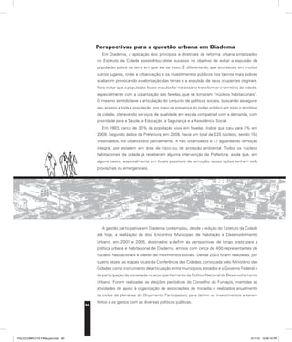 50
Perspectivas para a questão urbana em Diadema
Em Diadema, a aplicação dos princípios e diretrizes da reforma urbana sintetizados
no Estatuto da Cidade possibilitou obter sucesso no objetivo de evitar a expulsão da
população pobre da terra em que ela se fixou. É diferente do que aconteceu em muitos
outros lugares, onde a urbanização e os investimentos públicos nos bairros mais pobres
acabaram provocando a valorização das terras e a expulsão de seus ocupantes originais.
Para evitar que a população fosse expulsa foi necessário transformar o território da cidade,
especialmente com a urbanização das favelas, que se tornaram “núcleos habitacionais”.
O mesmo sentido teve a articulação do conjunto de políticas sociais, buscando assegurar
seu acesso a toda a população, por meio da presença do poder público em todo o território
da cidade, oferecendo serviços de qualidade em escala compatível com a demanda, com
prioridade para a Saúde, a Educação, a Segurança e a Assistência Social.
Em 1983, cerca de 30% da população vivia em favelas, índice que caiu para 3% em
2009. Segundo dados da Prefeitura, em 2008, havia um total de 225 núcleos, sendo 155
urbanizados, 49 urbanizados parcialmente, 4 não urbanizados e 17 aguardando remoção
integral, por estarem em área de risco ou de proteção ambiental. Todos os núcleos
habitacionais da cidade já receberam alguma intervenção da Prefeitura, ainda que, em
alguns casos, especialmente em locais passíveis de remoção, essas ações tenham sido
provisórias ou emergenciais.
A gestão participativa em Diadema contemplou, desde a edição do Estatuto da Cidade
até hoje, a realização de dois Encontros Municipais de Habitação e Desenvolvimento
Urbano, em 2001 e 2005, destinados a definir as perspectivas de longo prazo para a
política urbana e habitacional de Diadema, ambos com cerca de 400 representantes de
núcleos habitacionais e líderes de movimentos sociais. Desde 2003 foram realizadas, por
quatro vezes, as etapas locais da Conferência das Cidades, convocada pelo Ministério das
Cidades como instrumento de articulação entre municípios, estados e o Governo Federal e
de participação da sociedade no acompanhamento da Política Nacional de Desenvolvimento
Urbano. Foram realizadas as eleições periódicas do Conselho do Fumapis, mantidas as
atividades de apoio à organização de associações de moradia e realizados anualmente
os ciclos de plenárias do Orçamento Participativo, para definir os investimentos a serem
feitos e os gastos com as diversas políticas públicas.
PULICCOMPLETA FINALport.indd 50 3/11/10 12:48:14 PM
 