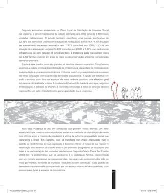 51
Segundo estimativa apresentada no Plano Local de Habitação de Interesse Social
de Diadema, o déficit habitacional da cidade estimado para 2008 seria de 9.499 novas
unidades habitacionais. O estudo também identificou uma parcela significativa de
22,45% dos domicílios urbanos em situação de inadequação, sendo 16,47% em situação
de adensamento excessivo (estimados em 17.623 domicílios em 2008), 13,31% em
situação de inadequação fundiária (14.238 domicílios em 2008) e 5,93% com carência de
infraestrutura ou sem banheiro (6.345 domicílios). A Prefeitura avalia que existam cerca
de 3.300 famílias vivendo em áreas de risco ou de preservação ambiental, consideradas
demanda prioritária.
Frente a esse quadro, ainda são grandes os desafios a serem superados. Como fatores
positivos, a cidade tem boa disponibilidade de infraestrutura, capacidade de mobilização de
sua população e uma economia dinâmica. Enfrenta, porém, o grave problema de escassez
de terras conjugado com sua elevada densidade populacional. A opção por trabalhar em
todo o território, com foco nos espaços de maior carência, produziu uma elevação geral
do patamar de qualidade urbana. A mudança do barraco de madeira sem água, esgoto e
endereço para o sobrado de alvenaria e concreto com acesso a todos os serviços básicos
representou um salto importantíssimo para a população que a vivenciou.
Mas essa mudança se deu em condições que geraram novos dilemas. Um fator
essencial é que, mesmo com as políticas sociais e a melhoria da distribuição de renda
nos últimos anos, a maioria da população é vítima da extrema desigualdade social que
caracteriza o Brasil. Em Diadema, isso se manifesta com maior intensidade, pois o
padrão de rendimentos de sua população é bastante inferior à média de sua região. A
valorização dos terrenos da cidade levou a um processo progressivo de ocupação dos
lotes e de verticalização das unidades habitacionais. Segundo Marta Cirera Sari Coelho
(2008:50) “a problemática que se apresenta é a coabitação familiar, representada
por um número expressivo de pequenos lotes, nos quais são autoconstruídos três ou
mais pavimentos, tornando as moradias insalubres e sem ventilação”. Esse padrão de
densidade insustentável é acompanhado por um espaço urbano de baixa qualidade, com
poucas áreas livres e espaços de convivência.
PULICCOMPLETA FINALport.indd 51 3/11/10 12:48:15 PM
 