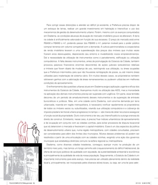 Para corrigir essas distorções e atender ao déficit já existente, a Prefeitura precisa dispor de
um estoque de terras, realizar um grande investimento em habitação e intensificar o uso dos
mecanismos de gestão do desenvolvimento urbano. Porém, mesmo com os avanços conquistados
em Diadema, as condições abusivas de atuação do mercado imobiliário pouco se alteraram. A terra
na cidade é artificialmente valorizada em função de sua escassez. O preço do mercado está entre
R$400 e R$600 o m², podendo passar dos R$800 o m², patamar inviável para o poder público
comprar terrenos em volume compatível com a demanda. A cultura patrimonialista e a expectativa
de renda imobiliária levaram a uma superelevação dos preços dos imóveis que muitas vezes
ficaram anos desocupados, depreciando seu entorno e inviabilizando novos empreendimentos.
Daí a necessidade da utilização de instrumentos como o parcelamento, edificação ou utilização
compulsórios. A falta desses instrumentos, antes da promulgação do Estatuto da Cidade, também
provocou passivos financeiros enormes decorrentes de ações judiciais (precatórios) relativas
a imóveis que foram objeto de mudança de uso, restringindo sua utilização, ou áreas ocupadas
que a Prefeitura intermediou para que não houvesse reintegração de posse, ou até mesmo áreas
utilizadas para implantação de sistema viário. Em muitos desses casos, os proprietários também
obtiveram ganhos com a valorização de áreas remanescentes ou puderam utilizá-las em melhores
condições de aproveitamento.
O enfrentamento das questões urbanas atuais em Diadema exige a aplicação urgente e eficaz dos
instrumentos do Estatuto da Cidade. Avançamos muito na utilização das AEIS, mas a morosidade
na aplicação dos demais instrumentos precisa ser superada com urgência. Em parte, essa lentidão
decorreu de um período de amadurecimento desses instrumentos e da superação de entraves
burocráticos e jurídicos. Mas, em uma cidade como Diadema, com enorme demanda por terra
urbanizada, inserida em região metropolitana, é necessário notificar rapidamente os proprietários
de todos os imóveis vazios ou subutilizados, visando sua utilização compulsória e a cobrança do
imposto predial e territorial urbano progressivo no tempo — são meios de obter recursos e assegurar
a função social da propriedade. Outro instrumento a ter seu uso intensificado é a outorga onerosa do
direito de construir. Entretanto, nesse caso, é preciso fixar índices urbanísticos de aproveitamento
e de ocupação em conjunto com as cidades vizinhas, para evitar processos de disputa locacional
que só deterioram o mercado e favorecem o capital imobiliário. Esse é um dos aspectos da política
de desenvolvimento urbano que, numa região metropolitana, com cidades conurbadas, precisam
ser considerados para além dos limites dos municípios. Muitos desses problemas só podem ser
resolvidos a partir de uma articulação com as cidades vizinhas, exigindo uma ação dos governos
municipais que estabeleça diretrizes comuns na esfera regional ou metropolitana.
Diadema, como diversas cidades brasileiras, conseguiu avançar muito na produção de um
território mais justo, mas temos um longo caminho até o equacionamento do déficit habitacional, da
oferta de serviços públicos de qualidade com equidade, da sustentabilidade ambiental e econômica
e principalmente da qualidade de vida da nossa população. Seguramente, o Estatuto da Cidade é um
importante instrumento para este avanço, mas precisa ser utilizado plenamente dentro da realidade
local e, principalmente, ser incorporado pelos diversos atores locais, ou seja, ser uma lei para valer.
52
PULICCOMPLETA FINALport.indd 52 3/11/10 12:48:15 PM
 