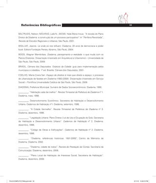 53
Referências Bibliográficas
BALTRUSIS, Nelson; MOURAD, Laila N.; AKEMI, Yeda Maria Inoue. “A revisão do Plano
Diretor de Diadema: a construção de um processo participativo”. In “Periferia Revisitada”,
Revista de Estudos Regionais e Urbanos, São Paulo, 2001.
BISILLIAT, Jeanne. Lá onde os rios refluem. Diadema: 20 anos de democracia e poder
local. Editora Fundação Perseu Abramo, São Paulo, 2004.
BOSSI, Wagner Membribes. Diadema, planejamento e realidade: o que muda com os
Planos Diretores. Dissertação (mestrado em Arquitetura e Urbanismo) – Universidade de
São Paulo, São Paulo, 2009.
BRASIL. Câmara dos Deputados. Estatuto da Cidade: guia para implementação pelos
municípios e cidadãos. 1ª ed. Brasília: Câmara dos Deputados, 2001.
COELHO, Marta Cirera Sari. Espaço de direitos é mais que direito a espaço: o processo
de urbanização de favelas em Diadema (1983-2008). Dissertação (mestrado em Serviço
Social) – Pontifícia Universidade Católica de São Paulo, São Paulo, 2008.
DIADEMA, Prefeitura Municipal. Sumário de Dados Socioeconômicos. Diadema, 1995.
________. “Habitação cada dia melhor”. Revista Trimestral da Prefeitura de Diadema nº 1.
Diadema, maio, 1996.
________. Desenvolvimento Econômico. Secretaria de Habitação e Desenvolvimento
Urbano. Cadernos de Habitação nº1. Diadema, setembro, 1996.
________. “A Cidade Vermelha”. Revista Trimestral da Prefeitura de Diadema nº 3.
Diadema, dezembro, 1996.
________. “Legislação Urbana: Plano Diretor / Lei de Uso e Ocupação do Solo. Secretaria
de Habitação e Desenvolvimento Urbano”. Cadernos de Habitação nº 2. Diadema,
dezembro, 1996.
________. “Código de Obras e Edificações”. Cadernos de Habitação nº 3. Diadema,
dezembro, 1996.
________. “Diadema, referências históricas: 1501-2000”. Centro de Memória de
Diadema. Diadema, 2002.
________. “Diadema, cidade de todos”. Revista de Prestação de Contas. Secretaria de
Comunicação. Diadema, dezembro, 2006.
________. “Plano Local de Habitação de Interesse Social, Secretaria de Habitação”.
Diadema, dezembro, 2008.
PULICCOMPLETA FINALport.indd 53 3/11/10 12:48:16 PM
 