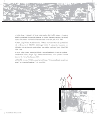 HEREDA, Jorge F.; NAGAI, S. K. Sônia; KLINK, Jeröen; BALTRUSIS, Nelson. “O impacto
das AEIS no mercado imobiliário de Diadema”. In ROLNIK, Raquel e CYMBALISTA, Renato
(orgs.), instrumentos urbanísticos contra a exclusão social, Pólis, São Paulo, 1997.
HEREDA, Jorge Fontes; ALONSO, Emílio. “Política urbana e melhoria da qualidade de
vida em Diadema”. In BONDUKI, Nabil (org.), Habitat: As práticas bem-sucedidas em
habitação, meio ambiente e gestão urbana nas cidades brasileiras, Studio Nobel, São
Paulo, 1996.
HEREDA, Jorge Fontes. “Habitação popular, o discurso e a prática – o caso de Diadema”.
In GORDILHO-SOUZA, Angela (org.), Habitar contemporâneo – novas questões no Brasil
dos anos 90, FAU-UFBA, Salvador, 1997.
MARICATO, Erminia; FERREIRA, João Sette Whitaker. “Estatuto da Cidade: essa lei vai
pegar?” In Correio da Cidadania, nº252, julho, 2001.
54
PULICCOMPLETA FINALport.indd 54 3/11/10 12:48:17 PM
 