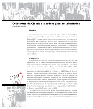 O Estatuto da Cidade e a ordem jurídico-urbanística
Edesio Fernandes
Sumário
Este artigo descreve as principais inovações da ordem jurídico-urbanística no Brasil
desde a promulgação da Constituição Federal de 1988 e a aprovação do Estatuto da
Cidade de 2001. Discute os avanços jurídicos promovidos, bem como identifica os temas
e dificuldades que ainda precisam ser enfrentados. Nesse contexto, o artigo aponta
a necessidade de uma combinação precisa, ainda que quase sempre elusiva, entre
reforma jurídica, mudança institucional e mobilização social renovada em todos os níveis
governamentais. Essa é a condição para que se dê o devido aproveitamento dos novos e
significativos espaços políticos já criados pela nova ordem jurídico-urbanística, para assim
reverter o padrão de exclusão socioespacial que tem caracterizado o desenvolvimento
urbano no Brasil.
Introdução
Desde a década de 1980, um importante processo de reforma urbana tem sido
gradualmente, mas de maneira consistente, promovido no Brasil. Mudanças legais e
institucionais significativas têm sido introduzidas na esfera federal desde a aprovação do
capítulo pioneiro sobre política urbana na Constituição Federal de 1988 (art. 182 e art.183),
que lançou as bases de uma nova ordem jurídico-urbanística. Esta foi consolidada com
a aprovação, em 10 de julho de 2001, da Lei Federal nº 10.257. Abraçando de forma
vigorosa a agenda sociopolítica da reforma urbana, o Estatuto da Cidade se propôs,
sobretudo, a dar suporte jurídico consistente e inequívoco à ação dos governos e da
sociedade organizada para controle dos processos de uso, ocupação, parcelamento e
desenvolvimento urbano. Presta-se, especialmente, a apoiar os governos municipais que
se têm empenhado no enfrentamento das graves questões urbanas, sociais e ambientais
que afetam diretamente a vida da enorme parcela de brasileiros que vivem em cidades.
Uma nova ordem institucional federal surgiu com a criação do Ministério das Cidades e
do Conselho Nacional das Cidades, ambos em 2003.
Essa nova ordem jurídico-urbanística nacional tem sido sistematicamente ampliada,
com a aprovação de diversas leis federais sobre aspectos variados da chamada questão
urbana, assim como de uma série de decretos federais, medidas provisórias e resoluções
do Conselho das Cidades, havendo outros importantes projetos de lei em discussão
55
PULICCOMPLETA FINALport.indd 55 3/11/10 12:48:17 PM
 