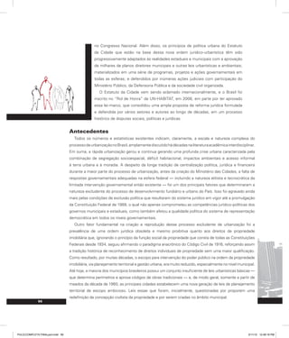 56
no Congresso Nacional. Além disso, os princípios de política urbana do Estatuto
da Cidade que estão na base dessa nova ordem jurídico-urbanística têm sido
progressivamente adaptados às realidades estaduais e municipais com a aprovação
de milhares de planos diretores municipais e outras leis urbanísticas e ambientais;
materializados em uma série de programas, projetos e ações governamentais em
todas as esferas; e defendidos por inúmeras ações judiciais com participação do
Ministério Público, da Defensoria Pública e da sociedade civil organizada.
O Estatuto da Cidade vem sendo aclamado internacionalmente, e o Brasil foi
inscrito no “Rol de Honra” da UN-HABITAT, em 2006, em parte por ter aprovado
essa lei-marco, que consolidou uma ampla proposta de reforma jurídica formulada
e defendida por vários setores e autores ao longo de décadas, em um processo
histórico de disputas sociais, políticas e jurídicas.
Antecedentes
Todos os números e estatísticas existentes indicam, claramente, a escala e natureza complexa do
processodeurbanizaçãonoBrasil,amplamentediscutidohádécadasnaliteraturaacadêmicainterdisciplinar.
Em suma, a rápida urbanização gerou e continua gerando uma profunda crise urbana caracterizada pela
combinação de segregação socioespacial, déficit habitacional, impactos ambientais e acesso informal
à terra urbana e à moradia. A despeito da longa tradição de centralização política, jurídica e financeira
durante a maior parte do processo de urbanização, antes da criação do Ministério das Cidades, a falta de
respostas governamentais adequadas na esfera federal — incluindo a natureza elitista e tecnocrática da
limitada intervenção governamental então existente — foi um dos principais fatores que determinaram a
natureza excludente do processo de desenvolvimento fundiário e urbano do País. Isso foi agravado ainda
mais pelas condições de exclusão política que resultaram do sistema jurídico em vigor até a promulgação
da Constituição Federal de 1988, o qual não apenas comprometeu as competências jurídico-políticas dos
governos municipais e estaduais, como também afetou a qualidade política do sistema de representação
democrática em todos os níveis governamentais.
Outro fator fundamental na criação e reprodução desse processo excludente de urbanização foi a
prevalência de uma ordem jurídica obsoleta e mesmo proibitiva quanto aos direitos de propriedade
imobiliária que, ignorando o princípio da função social da propriedade que consta de todas as Constituições
Federais desde 1934, seguiu afirmando o paradigma anacrônico do Código Civil de 1916, reforçando assim
a tradição histórica de reconhecimento de direitos individuais de propriedade sem uma maior qualificação.
Como resultado, por muitas décadas, o escopo para intervenção do poder público na ordem da propriedade
imobiliária, via planejamento territorial e gestão urbana, era muito reduzido, especialmente no nível municipal.
Até hoje, a maioria dos municípios brasileiros possui um conjunto insuficiente de leis urbanísticas básicas —
que determina perímetros e aprova códigos de obras tradicionais — e, de modo geral, somente a partir de
meados da década de 1960, as principais cidades estabelecem uma nova geração de leis de planejamento
territorial de escopo ambicioso. Leis essas que foram, inicialmente, questionadas por proporem uma
redefinição da concepção civilista da propriedade e por serem criadas no âmbito municipal.
PULICCOMPLETA FINALport.indd 56 3/11/10 12:48:18 PM
 