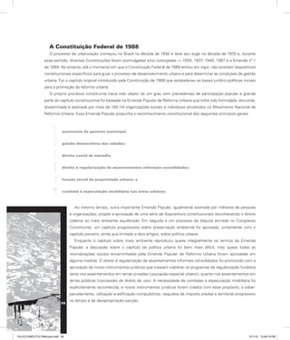 A Constituição Federal de 1988
O processo de urbanização começou no Brasil na década de 1930 e teve seu auge na década de 1970 e, durante
esse período, diversas Constituições foram promulgadas e/ou outorgadas — 1934, 1937, 1946, 1967 e a Emenda nº 1
de 1969. No entanto, até o momento em que a Constituição Federal de 1988 entrou em vigor, não existiam dispositivos
constitucionais específicos para guiar o processo de desenvolvimento urbano e para determinar as condições de gestão
urbana. Foi o capítulo original introduzido pela Constituição de 1988 que estabeleceu as bases jurídico-políticas iniciais
para a promoção da reforma urbana.
O próprio processo constituinte havia sido objeto de um grau sem precedentes de participação popular e grande
parte do capítulo constitucional foi baseada na Emenda Popular de Reforma Urbana que tinha sido formulada, discutida,
disseminada e assinada por mais de 100 mil organizações sociais e indivíduos envolvidos no Movimento Nacional de
Reforma Urbana. Essa Emenda Popular propunha o reconhecimento constitucional dos seguintes princípios gerais:
autonomia do governo municipal;
gestão democrática das cidades;
direito social de moradia;
direito à regularização de assentamentos informais consolidados;
função social da propriedade urbana; e
combate à especulação imobiliária nas áreas urbanas.
Ao mesmo tempo, outra importante Emenda Popular, igualmente assinada por milhares de pessoas
e organizações, propôs a aprovação de uma série de dispositivos constitucionais reconhecendo o direito
coletivo ao meio ambiente equilibrado. Em seguida a um processo de disputa acirrada no Congresso
Constituinte, um capítulo progressista sobre preservação ambiental foi aprovado, juntamente com o
capítulo pioneiro, ainda que limitado a dois artigos, sobre política urbana.
Enquanto o capítulo sobre meio ambiente reproduziu quase integralmente os termos da Emenda
Popular, a discussão sobre o capítulo da política urbana foi bem mais difícil, mas quase todas as
reivindicações sociais encaminhadas pela Emenda Popular de Reforma Urbana foram aprovadas em
alguma medida. O direito à regularização de assentamentos informais consolidados foi promovido com a
aprovação de novos instrumentos jurídicos que visavam viabilizar os programas de regularização fundiária
tanto nos assentamentos em terras privadas (usucapião especial urbano), quanto nos assentamentos em
terras públicas (concessão de direito de uso). A necessidade de combater a especulação imobiliária foi
explicitamente reconhecida, e novos instrumentos jurídicos foram criados com esse propósito, a saber:
parcelamento, utilização e edificação compulsórios, seguidos de imposto predial e territorial progressivo
no tempo e da desapropriação-sanção.
58
PULICCOMPLETA FINALport.indd 58 3/11/10 12:48:19 PM
 