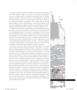 O princípio da gestão democrática das cidades foi plenamente endossado pela
Constituição Federal de 1988 por uma série de instrumentos jurídico-políticos
que tem por objetivo ampliar as condições de participação direta no processo
decisório mais amplo. A autonomia do governo municipal também foi reconhecida
em termos jurídicos, políticos e, em menor medida, também fiscais, de tal forma
que o federalismo brasileiro é considerado por muitos analistas como um dos mais
descentralizados do mundo. Lamentavelmente, a Constituição de 1988 não tomou
uma postura adequada face à gestão metropolitana, tendo transferido aos Estados-
membros a responsabilidade pela formulação de um arcabouço legal para o tema.
Naquele momento, não havia condições políticas para a aprovação do direito social
de moradia. Já no que toca à questão do reconhecimento do princípio da função
social da propriedade urbana, em vez de propor uma listagem de critérios formais a
serem verificados (a exemplo do que já acontecia desde 1964 quanto à função social
da propriedade rural), como resultado de debates intensos entre grupos antagônicos
a seguinte fórmula constitucional foi aprovada: a propriedade urbana é explicitamente
reconhecida como direito fundamental desde que cumpra funções sociais, que são
aquelas determinadas pelos planos diretores municipais e outras leis urbanísticas
e ambientais. Pode-se dizer que, como resultado, mais do que tratar do direito de
propriedade, a Constituição Federal de 1988 trata do direito à propriedade.
Ao vincular o princípio da função social da propriedade urbana — e o próprio
reconhecimento desse direito individual fundamental — especialmente à aprovação
de leis municipais de planejamento territorial, a intenção dos grupos conservadores
no processo constituinte parecia ser a de transformar esse princípio em uma mera
figura retórica. Afinal, a limitada experiência brasileira de planejamento urbano até
então tinha sido amplamente ineficaz no que diz respeito ao poder do planejamento
urbano de reverter as condições históricas de desenvolvimento urbano excludente no
País. Pelo contrário, o desenvolvimento urbano informal — que ganhou uma dimensão
ainda maior a partir da década de 1970 — resultou em grande medida da natureza
elitista e tecnocrática do planejamento urbano implantado em diversas cidades.
Face à impossibilidade de aprovar outra fórmula constitucional mais progressista, o
Movimento Nacional de Reforma Urbana decidiu então tirar o máximo possível de
proveito dessa situação e “subverter” a utilização dos dispositivos constitucionais
aprovados, propondo um investimento consciente dos atores sociopolíticos e
institucionais envolvidos na formulação de planos diretores municipais includentes e
participativos em todo o País. Cabe notar que a Constituição Federal de 1988 deu um
passo além, e adotou também o conceito das “funções sociais da cidade”, abrindo
assim um amplo escopo jurídico — ainda pouco compreendido e aproveitado — para
toda uma nova maneira de se pensar o processo de urbanização e a distribuição dos
ônus e benefícios a ele inerentes. 59
PULICCOMPLETA FINALport.indd 59 3/11/10 12:48:20 PM
 
