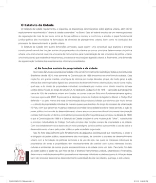 O Estatuto da Cidade
O Estatuto da Cidade regulamentou e expandiu os dispositivos constitucionais sobre política urbana, além de ter
explicitamente reconhecido o “direito à cidade sustentável” no Brasil. Essa lei federal resultou de um intenso processo
de negociação de mais de dez anos, entre as forças políticas e sociais, e confirmou e ampliou o papel fundamental
jurídico-político dos municípios na formulação de diretrizes de planejamento urbano, bem como na condução dos
processos de desenvolvimento e gestão urbana.
O Estatuto da Cidade tem quatro dimensões principais, quais sejam: uma conceitual, que explicita o princípio
constitucional central das funções sociais da propriedade e da cidade e os outros princípios determinantes da política
urbana; uma instrumental, que cria uma série de instrumentos para materialização de tais princípios de política urbana;
uma institucional, que estabelece mecanismos, processos e recursos para a gestão urbana; e, finalmente, uma dimensão
de regularização fundiária dos assentamentos informais consolidados.
a) As funções sociais da propriedade e da cidade
O princípio da função social da propriedade vinha sendo nominalmente repetido por todas as Constituições
Brasileiras desde 1934, mas somente na Constituição de 1988 encontrou-se uma fórmula acabada. Essa
noção foi, em grande medida, uma figura de retórica por muitas décadas, já que, de modo geral, a ação
efetiva dos setores privados ligados aos processos de desenvolvimento urbano pautou-se por outra noção,
qual seja, a do direito de propriedade individual, considerado por muitos como direito irrestrito. A base
jurídica dessa noção, ao longo do século XX, foi dada pelo Código Civil de 1916 — aprovado quando apenas
cerca de 10% de brasileiros viviam em cidades, no contexto de um País ainda fundamentalmente agrário,
mas que vigorou até 2002. Expressando a ideologia própria da tradição de legalismo liberal, o Código Civil
defendia — ou pelo menos era essa a interpretação dos princípios civilistas que dominou por muito tempo
— o direito de propriedade individual de maneira quase que absoluta. Ao longo do processo de urbanização
no País, e em que pesem as mudanças drásticas ocorridas na sociedade brasileira nesse período, a ação do
poder público no controle do desenvolvimento urbano encontrou enormes obstáculos nessa interpretação
civilista. Culminando um lento e contraditório processo de reforma jurídica que começou na década de 1930,
o que a Constituição de 1988 e o Estatuto da Cidade propõem é uma mudança de “olhar”, substituindo
o princípio individualista do Código Civil pelo princípio das funções sociais da propriedade e da cidade.
Com isso estabelecem-se as bases de um novo paradigma jurídico-político que controle o uso do solo e o
desenvolvimento urbano pelo poder público e pela sociedade organizada.
Isso foi feito especialmente pelo fortalecimento do dispositivo constitucional que reconheceu o poder e
a obrigação do poder público, especialmente dos municípios, de controlar o processo de desenvolvimento
urbano com a formulação de políticas territoriais e de uso do solo, nas quais os interesses individuais de
proprietários de terras e propriedades têm necessariamente de coexistir com outros interesses sociais,
culturais e ambientais de outros grupos socioeconômicos e da cidade como um todo. Para tanto, foi dado
ao poder público o poder de, por meio de leis e diversos instrumentos jurídicos, urbanísticos e financeiros,
determinar a medida desse equilíbrio possível entre interesses individuais e coletivos quanto à utilização desse
bem não renovável essencial ao desenvolvimento sustentável da vida nas cidades, qual seja, o solo urbano.
61
PULICCOMPLETA FINALport.indd 61 3/11/10 12:48:22 PM
 