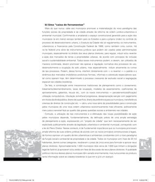 b) Uma “caixa de ferramentas”
Mais do que nunca, cabe aos municípios promover a materialização do novo paradigma das
funções sociais da propriedade e da cidade através da reforma da ordem jurídico-urbanística e
ambiental municipal. Confirmando e ampliando o espaço constitucional garantido para a ação dos
municípios (e em menor escopo também para os Estados e para a própria União) no controle do
processo de desenvolvimento urbano, o Estatuto da Cidade não só regulamentou os instrumentos,
urbanísticos e financeiros pela Constituição Federal de 1988, como também criou outros. Há
na lei federal uma série de instrumentos jurídicos que podem ser usados pelas administrações
municipais, especialmente no âmbito dos seus planos diretores, para regular, induzir e/ou reverter
a ação dos mercados de terras e propriedades urbanas, de acordo com princípios de inclusão
social e sustentabilidade ambiental. Todos esses instrumentos podem, e devem, ser utilizados de
maneira combinada, devem promover não apenas a regulação normativa dos processos de uso,
desenvolvimento e ocupação do solo urbano, mas especialmente induzir ativamente os rumos
de tais processos. Podem, dessa forma, interferir diretamente com — e reverter — o padrão e a
dinâmica dos mercados imobiliários produtivos formais, informais e sobretudo especulativos que,
tal como operam hoje, têm determinado o processo crescente de exclusão social e segregação
espacial nas cidades brasileiras.
De fato, a combinação entre mecanismos tradicionais de planejamento como o zoneamento,
loteamento/desmembramento, taxas de ocupação, modelos de assentamento, coeficientes de
aproveitamento, gabaritos, recuos etc., com os novos instrumentos — parcelamento/edificação/
utilização compulsórios, tributação extrafiscal progressiva, desapropriação-sanção com pagamento
emtítulosdadívidapública,direitodesuperfície,direitodepreferênciaparaosmunicípios,transferência
onerosa de direitos de construção etc. — abriu uma nova série de possibilidades para a construção
pelos municípios de uma nova ordem urbanística economicamente mais eficiente, politicamente
mais justa e sensível face ao quadro das graves questões sociais e ambientais nas cidades.
Contudo, a utilização de tais instrumentos e a efetivação das novas possibilidades de ação
pelos municípios depende, fundamentalmente, da definição prévia de uma ampla estratégia
de planejamento e ação, expressando um “projeto de cidade” que tem necessariamente de ser
explicitado publicamente através da legislação urbanística e ambiental municipal, começando com
a lei do Plano Diretor. Nesse contexto, é de fundamental importância que os municípios promovam
ampla reforma de suas ordens jurídicas de acordo com os novos princípios constitucionais e legais,
de forma a aprovar um quadro de leis urbanísticas e ambientais condizentes com o novo paradigma
da função social e ambiental da propriedade e da cidade. Todos os municípios com mais de 20 mil
habitantes, dentre outras categorias, receberam o prazo de cinco anos para formular e aprovar seus
planos diretores. Aproximadamente 1.500 municípios (dos cerca de 1.650 que tinham a obrigação
legal de fazê-lo) já aprovaram e/ou estão em fase de discussão de seus planos diretores. A qualidade
política e técnica desses planos municipais têm variado enormemente, mas nunca antes se produziu
tanta informação sobre as cidades brasileiras (o que em si já é um avanço).
62
PULICCOMPLETA FINALport.indd 62 3/11/10 12:48:22 PM
 