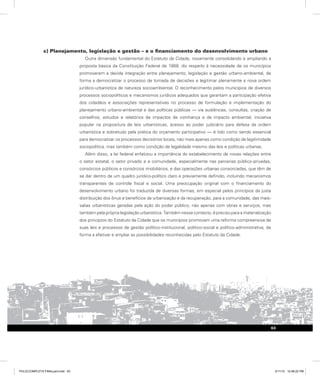 c) Planejamento, legislação e gestão – e o financiamento do desenvolvimento urbano
Outra dimensão fundamental do Estatuto da Cidade, novamente consolidando e ampliando a
proposta básica da Constituição Federal de 1988, diz respeito à necessidade de os municípios
promoverem a devida integração entre planejamento, legislação e gestão urbano-ambiental, de
forma a democratizar o processo de tomada de decisões e legitimar plenamente a nova ordem
jurídico-urbanística de natureza socioambiental. O reconhecimento pelos municípios de diversos
processos sociopolíticos e mecanismos jurídicos adequados que garantam a participação efetiva
dos cidadãos e associações representativas no processo de formulação e implementação do
planejamento urbano-ambiental e das políticas públicas — via audiências, consultas, criação de
conselhos, estudos e relatórios de impactos de vizinhança e de impacto ambiental, iniciativa
popular na propositura de leis urbanísticas, acesso ao poder judiciário para defesa da ordem
urbanística e sobretudo pela prática do orçamento participativo — é tido como sendo essencial
para democratizar os processos decisórios locais, não mais apenas como condição de legitimidade
sociopolítica, mas também como condição de legalidade mesmo das leis e políticas urbanas.
Além disso, a lei federal enfatizou a importância do estabelecimento de novas relações entre
o setor estatal, o setor privado e a comunidade, especialmente nas parcerias público-privadas,
consórcios públicos e consórcios imobiliários, e das operações urbanas consorciadas, que têm de
se dar dentro de um quadro jurídico-político claro e previamente definido, incluindo mecanismos
transparentes de controle fiscal e social. Uma preocupação original com o financiamento do
desenvolvimento urbano foi traduzida de diversas formas, em especial pelos princípios da justa
distribuição dos ônus e benefícios da urbanização e da recuperação, para a comunidade, das mais-
valias urbanísticas geradas pela ação do poder público, não apenas com obras e serviços, mas
também pela própria legislação urbanística. Também nesse contexto, é preciso para a materialização
dos princípios do Estatuto da Cidade que os municípios promovam uma reforma compreensiva de
suas leis e processos de gestão político-institucional, político-social e político-administrativa, de
forma a efetivar e ampliar as possibilidades reconhecidas pelo Estatuto da Cidade.
63
PULICCOMPLETA FINALport.indd 63 3/11/10 12:48:22 PM
 