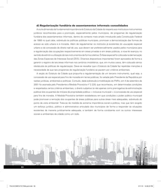d) Regularização fundiária de assentamentos informais consolidados
AoutradimensãodefundamentalimportânciadoEstatutodaCidadedizrespeitoaosinstitutoseinstrumentos
jurídicos reconhecidos para a promoção, especialmente pelos municípios, de programas de regularização
fundiária dos assentamentos informais, dentro do contexto mais amplo introduzido pela Constituição Federal
de 1988 no qual cabe, sobretudo às políticas públicas municipais, promover a democratização das formas de
acesso ao solo urbano e à moradia. Além de regulamentar os institutos já existentes do usucapião especial
urbano e da concessão de direito real de uso, que devem ser preferencialmente usados pelos municípios para
a regularização das ocupações respectivamente em áreas privadas e em áreas públicas, a nova lei avançou no
sentidodeadmitirautilizaçãodetaisinstrumentosdeformacoletiva.Ênfaseespecialfoicolocadanademarcação
das Zonas Especiais de Interesse Social (ZEIS). Diversos dispositivos importantes foram aprovados de forma a
garantir o registro de tais áreas informais nos cartórios imobiliários, que, em muitos casos, têm colocado sérios
obstáculos às políticas de regularização. Deve-se ressaltar que o Estatuto da Cidade faz repetidas menções à
necessidade de que tais programas de regularização fundiária se pautem por critérios ambientais.
A seção do Estatuto da Cidade que propunha a regulamentação de um terceiro instrumento, qual seja, a
concessão de uso especial para fins de moradia em terras públicas, foi vetada pelo Presidente da República por
razões jurídicas, ambientais e políticas. Contudo, dada sobretudo à mobilização do FNRU, em 4 de setembro de
2001 foi assinada pelo Presidente a Medida Provisória nº 2.220, que reconheceu, em determinadas condições
e respeitados certos critérios ambientais, o direito subjetivo (e não apenas como prerrogativa da administração
pública) dos ocupantes de imóveis de propriedade pública — inclusive municipal — à concessão de uso especial
para fins de moradia. A Medida Provisória também estabeleceu em que condições o poder público municipal
pode promover a remoção dos ocupantes de áreas públicas para outras áreas mais adequadas, sobretudo do
ponto de vista ambiental. Trata-se de medida de extrema importância social e política, mas que tem exigido
um esforço jurídico, político e administrativo articulado dos municípios de forma a responder às situações
existentes de maneira juridicamente adequada, e também de forma condizente com os outros interesses
sociais e ambientais da cidade como um todo.
64
PULICCOMPLETA FINALport.indd 64 3/11/10 12:48:23 PM
 