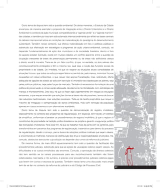 Outro tema de disputa tem sido a questão ambiental. De várias maneiras, o Estatuto da Cidade
encampou de maneira exemplar a proposta de integração entre o Direito Urbanístico e o Direito
Ambiental no contexto da ação municipal, compatibilizando a “agenda verde” e a “agenda marrom”
das cidades, e também por isso tem sido aclamado internacionalmente por refletir as bases centrais
do debate internacional sobre as condições de materialização do paradigma do desenvolvimento
sustentável. Também nesse contexto, sua efetiva materialização em leis e políticas públicas e
sobretudo sua efetivação em estratégias e programas de ação urbano-ambiental, contudo, vai
depender fundamentalmente da ação dos municípios e da sociedade brasileira, dentro e fora
do aparato estatal. Contudo, existe em muitas cidades um conflito aparente entre a questão da
ocupação crescente de áreas de preservação permanente ou de áreas não edificáveis versus
o direito social à moradia. Trata-se de um falso conflito, já que, na verdade, os dois valores são
constitucionalmente protegidos e têm a mesma raiz, qual seja, a noção das funções sociais da
propriedade e da cidade. De imediato, há que se separar as situações atuais consolidadas de
situações futuras: que todos os esforços sejam feitos no sentido de, pelo menos, minimizar futuras
ocupações em áreas ambientais, o que requer não apenas fiscalização, mas, sobretudo, oferta
adequada de opções de acesso ao solo com serviços e à moradia nas cidades para os pobres, seja
pelas políticas públicas, seja pelas forças de mercado. Também é necessária a formulação de uma
política de preservação e conservação adequada, devidamente territorializada, com estratégias de
manejo e monitoramento. Dito isso, há que se fazer algo urgentemente em relação às situações
existentes, o que requer entender que soluções ótimas e ideais não são possíveis, temos de buscar
não soluções inadmissíveis, mas soluções possíveis. Trata-se de tarefa pragmática que requer o
máximo de mitigação e compensação de danos ambientais, mas com remoção da população
apenas em casos extremos e com alternativas aceitáveis.
Outro tema de disputa tem sido a questão da democratização do registro imobiliário,
especialmente no contexto dos programas de regularização. Em especial, tem havido um esforço
de simplificar, uniformizar e baratear os procedimentos de registro imobiliário, já que o registro é
constitutivo da propriedade na tradição jurídica brasileira e se propõe a garantir a segurança jurídica
das transações imobiliárias. Para esse fim, há que se trabalhar mais de perto com os cartórios, para
transformá-los em parceiros dos programas de regularização, trazendo-os para dentro do processo
de regularização, desde o começo, para a busca de soluções jurídicas criativas que sejam viáveis,
e encontrando as melhores maneiras de distribuição dos ônus e responsabilidades envolvidos. Há,
contudo, obstáculos estruturais cuja solução vai depender dos rumos da reforma do judiciário.
Da mesma forma, de mais difícil equacionamento tem sido a questão da facilitação dos
procedimentos judiciais, sobretudo para que as ações de usucapião coletivo sejam viáveis. As
dificuldades e os custos envolvidos são enormes. Contudo, a aprovação de direitos coletivos
não tem sentido se os canais processuais para seu reconhecimento também não forem
coletivizados; não basta o rito sumário, é preciso criar procedimentos judiciais coletivos ágeis
que levem em conta a natureza da questão. Também nesse tema uma discussão mais ampla
tem de se dar no contexto da reforma do judiciário e do Código de Processo Civil.
67
67
PULICCOMPLETA FINALport.indd 67 3/11/10 12:48:25 PM
 