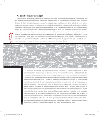As condições para avançar
Decorridos oito anos desde sua aprovação, o Estatuto da Cidade anda despertando avaliações contraditórias. Em
que pese seu enorme reconhecimento internacional, mesmo depois da formulação e/ou aprovação pelos municípios
de cerca de 1.500 planos diretores como cumprimento da obrigação legal decorrente da lei federal, de vários setores
surgem comentários revelando certa descrença em relação às possibilidades e ao alcance da lei, já que as realidades
urbanas do País ainda não foram significativamente alteradas. Já os que defendem o Estatuto da Cidade geralmente
alegam que qualquer avaliação sobre sua efetividade seria precipitada. Muito mais tempo será necessário para que seus
efeitos sejam sentidos, sobretudo se considerados o enorme déficit habitacional e o volume acumulado de problemas
urbanos, sociais e ambientais decorrentes da natureza excludente da política urbana pré-Estatuto da Cidade — e mesmo
pré-Ministério da Cidade, já que uma das principais razões de ser desse Ministério criado em 2003 é exatamente criar as
condições para que a União, os Estados e, sobretudo os Municípios possam atuar, juntamente com a sociedade, para a
materialização dos princípios de política urbana determinados pelo Estatuto da Cidade.
A aprovação do Estatuto da Cidade inegavelmente consolidou a ordem constitucional no Brasil
quanto ao controle dos processos de desenvolvimento urbano, visando reorientar a ação do Estado, dos
mercados imobiliários e da sociedade como um todo, de acordo com novos critérios econômicos, sociais
e ambientais. Sua efetiva materialização em políticas e programas vai, sobretudo, depender da reforma das
ordens jurídico-urbanísticas locais. Ou seja, do quadro regulatório e institucional que for criado por cada
município para o controle do uso e desenvolvimento do solo, particularmente pela aprovação de planos
diretores adequados e dos processos locais de gestão urbana. O papel dos municípios é crucial para
reverter o padrão excludente de desenvolvimento urbano no Brasil. Mas, a escala da questão urbana no
Brasil é tamanha, e tão grande é a urgência de enfrentá-la devido a todas suas implicações jurídicas, sociais,
ambientais, financeiras etc., que não se pode mais falar apenas em políticas municipais: ampla articulação
intergovernamental se faz necessária, especialmente pelo envolvimento dos Estados, que até agora na
sua maioria não formularam uma política urbana e habitacional clara (inclusive no que diz respeito às terras
devolutas e outras terras estaduais), e da União, gerando um contexto de políticas nacionais. Além disso, a
promoção de reforma urbana no Brasil requer políticas públicas que envolvam o setor comunitário, o setor
voluntário, a academia e o setor privado. Há lugar para todos, e necessidade de todos.
68
PULICCOMPLETA FINALport.indd 68 3/11/10 12:48:26 PM
 