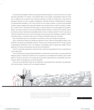 7
prog
aprese
Em que pese a abordagem holística composta por diferentes aspectos, o tema central do EC é a função
social da propriedade. Em síntese, a lei pretende definir como regular a propriedade urbana de modo
que os negócios que a envolvem não constituam obstáculo ao direito à moradia para a maior parte da
população, visando, com isso, combater a segregação, a exclusão territorial, a cidade desumana, desigual
e ambientalmente predatória. O EC trata, portanto de uma utopia universal: o controle da propriedade
fundiária urbana e a gestão democrática das cidades para que todos tenham o direito à moradia e à cidade.
Se, no século XVIII, a Revolução Francesa seguiu a utopia de libertar a terra das relações de servidão e
garantir seu acesso amplo por meio da propriedade privada individual, no século XXI a grande utopia é
a restrição ao direito individual de propriedade tendo em vista o interesse coletivo
4
. Num mundo que se
urbaniza crescentemente e que a maior contribuição a esse processo de urbanização mundial tem origem
nos países pobres, o tratamento dado a terra no Estatuto da Cidade merece ser conhecido.
Para compreender assunto tão complexo e controverso, vamos partir de algumas perguntas:
Qual o conteúdo do Estatuto da Cidade que relativiza e limita o direito de propriedade privada? Como
pretende o EC regular as propriedades urbanas? Quais as suas virtudes que permitiriam corrigir injustiças
e desequilíbrios ambientais? Como a lei assegura a participação social na gestão das cidades? Qual o
papel que o EC atribui aos diferentes níveis da estrutura federativa?
Como foi construída socialmente a ideia de limitar o direito de propriedade de forma a subordiná-lo a
uma função social?
Como foi possível ao Congresso Nacional Brasileiro, historicamente conservador, num país socialmente
desigual, aprovar o Estatuto da Cidade? Como foi possível uma sociedade patrimonialista, onde o poder
político e social se confundem com a detenção de patrimônio (especialmente a propriedade de terras e
imóveis), admitir a aprovação de uma lei tão avançada?
Como se dá sua aplicação? Quais são os obstáculos e constrangimentos colocados à sua aplicação?
Como se tem dado o impacto do EC nas cidades brasileiras?
4. A Constituição Francesa de 1791, precedida da Declaração dos Direitos do Homem, menciona
a propriedade como um dos “direitos naturais e imprescritíveis do homem” além de direito
“inviolável e sagrado”. A Constituição Americana ,de 1787, considerou a propriedade privada
como um dos “direitos essenciais e inalienáveis”.
PULICCOMPLETA FINALport.indd 7 3/11/10 12:47:05 PM
 