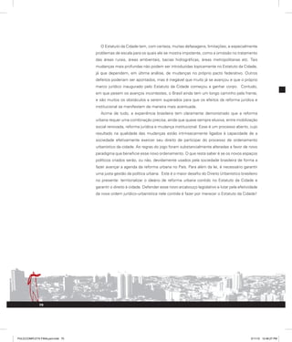 O Estatuto da Cidade tem, com certeza, muitas defasagens, limitações, e especialmente
problemas de escala para os quais ele se mostra impotente, como a omissão no tratamento
das áreas rurais, áreas ambientais, bacias hidrográficas, áreas metropolitanas etc. Tais
mudanças mais profundas não podem ser introduzidas topicamente no Estatuto da Cidade,
já que dependem, em última análise, de mudanças no próprio pacto federativo. Outros
defeitos poderiam ser apontados, mas é inegável que muito já se avançou e que o próprio
marco jurídico inaugurado pelo Estatuto da Cidade começou a ganhar corpo. Contudo,
em que pesem os avanços incontestes, o Brasil ainda tem um longo caminho pela frente,
e são muitos os obstáculos a serem superados para que os efeitos da reforma jurídica e
institucional se manifestem de maneira mais acentuada.
Acima de tudo, a experiência brasileira tem claramente demonstrado que a reforma
urbana requer uma combinação precisa, ainda que quase sempre elusiva, entre mobilização
social renovada, reforma jurídica e mudança institucional. Esse é um processo aberto, cujo
resultado na qualidade das mudanças estão intrinsecamente ligados à capacidade de a
sociedade efetivamente exercer seu direito de participar do processo de ordenamento
urbanístico da cidade. As regras do jogo foram substancialmente alteradas a favor de novo
paradigma que beneficie esse novo ordenamento. O que resta saber é se os novos espaços
políticos criados serão, ou não, devidamente usados pela sociedade brasileira de forma a
fazer avançar a agenda da reforma urbana no País. Para além da lei, é necessário garantir
uma justa gestão da política urbana. Este é o maior desafio do Direito Urbanístico brasileiro
no presente: territorializar o ideário de reforma urbana contido no Estatuto da Cidade e
garantir o direito à cidade. Defender esse novo arcabouço legislativo e lutar pela efetividade
da nova ordem jurídico-urbanística nele contida é fazer por merecer o Estatuto da Cidade!
70
PULICCOMPLETA FINALport.indd 70 3/11/10 12:48:27 PM
 
