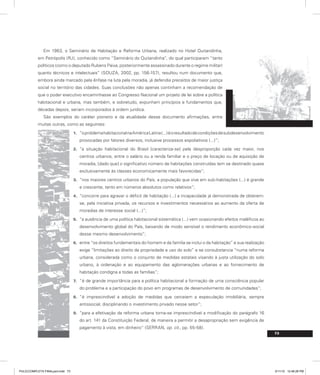 Em 1963, o Seminário de Habitação e Reforma Urbana, realizado no Hotel Quitandinha,
em Petrópolis (RJ), conhecido como “Seminário do Quitandinha”, do qual participaram “tanto
políticos (como o deputado Rubens Paiva, posteriormente assassinado durante o regime militar)
quanto técnicos e intelectuais” (SOUZA, 2002, pp. 156-157), resultou num documento que,
embora ainda marcado pela ênfase na luta pela moradia, já defendia preceitos de maior justiça
social no território das cidades. Suas conclusões não apenas continham a recomendação de
que o poder executivo encaminhasse ao Congresso Nacional um projeto de lei sobre a política
habitacional e urbana, mas também, e sobretudo, expunham princípios e fundamentos que,
décadas depois, seriam incorporados à ordem jurídica.
São exemplos do caráter pioneiro e da atualidade desse documento afirmações, entre
muitas outras, como as seguintes:
“oproblemahabitacionalnaAméricaLatina(...)éoresultadodecondiçõesdesubdesenvolvimento
1.
provocadas por fatores diversos, inclusive processos espoliativos (...)”;
“a situação habitacional do Brasil [caracteriza-se] pela desproporção cada vez maior, nos
2.
centros urbanos, entre o salário ou a renda familiar e o preço de locação ou de aquisição de
moradia, [dado que] o significativo número de habitações construídas tem se destinado quase
exclusivamente às classes economicamente mais favorecidas”;
“nos maiores centros urbanos do País, a população que vive em sub-habitações (...) é grande
3.
e crescente, tanto em números absolutos como relativos”;
“concorre para agravar o déficit de habitação (...) a incapacidade já demonstrada de obterem-
4.
se, pela iniciativa privada, os recursos e investimentos necessários ao aumento da oferta de
moradias de interesse social (...)”;
“a ausência de uma política habitacional sistemática (...) vem ocasionando efeitos maléficos ao
5.
desenvolvimento global do País, baixando de modo sensível o rendimento econômico-social
desse mesmo desenvolvimento”;
entre “os direitos fundamentais do homem e da família se inclui o da habitação” e sua realização
6.
exige “limitações ao direito de propriedade e uso do solo” e se consubstancia “numa reforma
urbana, considerada como o conjunto de medidas estatais visando à justa utilização do solo
urbano, à ordenação e ao equipamento das aglomerações urbanas e ao fornecimento de
habitação condigna a todas as famílias”;
“é de grande importância para a política habitacional a formação de uma consciência popular
7.
do problema e a participação do povo em programas de desenvolvimento de comunidades”;
“é imprescindível a adoção de medidas que cerceiem a especulação imobiliária, sempre
8.
antissocial, disciplinando o investimento privado nesse setor”;
“para a efetivação da reforma urbana torna-se imprescindível a modificação do parágrafo 16
9.
do art. 141 da Constituição Federal, de maneira a permitir a desapropriação sem exigência de
pagamento à vista, em dinheiro” (SERRAN, op. cit., pp. 55-58).
73
PULICCOMPLETA FINALport.indd 73 3/11/10 12:48:28 PM
 