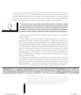74
Estavam, portanto, nesse texto histórico os princípios fundamentais que, mais tarde, e com maior ênfase
em seus aspectos sociais, viriam a ser defendidos pelo Movimento Nacional pela Reforma Urbana (MNRU) na
Assembleia Nacional Constituinte. No começo de 1963, com base nessas propostas2
e no auge da campanha
popular pelas “reformas de base”, como se dizia então, o governo de João Goulart encaminha sua Mensagem
anual ao Congresso Nacional, na qual aborda a questão habitacional brasileira nos seguintes termos:
“Não desconhecemos que somente o desenvolvimento do País, aumentando a riqueza
nacional, poderá elevar o nível de vida do povo, proporcionando-lhe adequadas condições
de residência. Mas também não ignoramos que a falta de uma legislação reguladora tem
permitido que a indústria de construção se transforme em presa favorita de especuladores,
impedindo o acesso à residência própria das camadas mais pobres de nossa população”.
Abortado pelo golpe militar de 31 de março de 1964, o projeto não chegou a ser apresentado ao
Congresso Nacional.
Embora a questão urbana já fosse importante naquele ambiente político e o Seminário do
Quitandinha tivesse, de fato, influenciado as decisões políticas, “a repercussão do referido encontro
não se comparou à visibilidade conferida à mobilização que, na mesma época, agitava o Brasil rural, na
esteira da organização das ligas camponesas, clamando por reforma agrária” (SOUZA, 2002, p. 157).
Talvez por essa razão, frustradas as precursoras iniciativas de legislação urbana do governo Goulart,
os governos militares tenham logo aprovado uma lei para tratar da questão agrário-rural, o Estatuto
da Terra e, no que se refere à problemática urbana, feito regredir o debate, circunscrevendo-o à
política habitacional, por meio da criação, em 1964, do Banco Nacional da Habitação (BNH)3
. A
ideia de uma legislação que se voltasse de forma abrangente para as cidades só voltaria ao debate
político no final dos anos 1970.
À proporção que os problemas urbanos se agravavam, as críticas à atuação do BNH, muito voltado
para a abordagem financeira da produção habitacional, avolumavam-se. No início da década de 1970,
o BNH estendeu sua atuação para programas de saneamento e o governo federal instituiu as primeiras
Regiões Metropolitanas — tentativa de tratar as questões que ultrapassavam a jurisdição municipal
— bem como criou a Comissão Nacional de Política Urbana e Regiões Metropolitanas (CNPU).
2. Conforme Jorge Wilheim (1965, p. 161).
3. Criado em 1964 pelo governo militar que assumira o poder, o BNH destinava-se a financiar programas
habitacionais. Em relação à habitação popular, apoiava a “remoção” de favelas e a transferência dos moradores
para “conjuntos habitacionais”. A maior parcela dos recursos aportados, contudo, dirigiu-se a incorporações
imobiliárias voltadas para a demanda habitacional da classe média. O sistema instituído em 1964 incluía, ao lado
do BNH, o Serviço Federal de Habitação e Urbanismo (SERFHAU), que tinha o objetivo de orientar a elaboração
dos planos diretores municipais. O SERFHAU foi extinto em 1974 e o BNH, em 1986.
PULICCOMPLETA FINALport.indd 74 3/11/10 12:48:29 PM
 