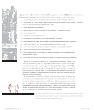 O projeto da Lei do Desenvolvimento Urbano (LDU), que ganhou o número 775/83, objetivava “a melhoria da
qualidade de vida nas cidades”, por meio de diretrizes e instrumentos como, entre muitos outros:
a recuperação pelo poder público de investimentos de que resulte valorização imobiliária;
1.
a possibilidade de o poder público realizar desapropriações de imóveis urbanos visando à renovação
2.
urbana ou para combater a estocagem de solo ocioso;
o direito de preempção (preferência);
3.
a taxação da renda imobiliária resultante de fatores ligados à localização do imóvel;
4.
o direito de superfície;
5.
o controle do uso e ocupação do solo;
6.
a compatibilização da urbanização com os equipamentos disponíveis;
7.
o condicionamento do direito de propriedade (imposto progressivo e edificação compulsória);
8.
a regularização fundiária de áreas ocupadas por população de baixa renda;
9.
o reconhecimento jurídico da representação exercida pelas associações de moradores;
10.
o estímulo à participação individual e comunitária;
11.
o direito de participação da comunidade na elaboração de planos, programas e projetos de
12.
desenvolvimento urbano;
a legitimação do Ministério Público para propor ações em defesa do ordenamento urbanístico.
13.
Muitos de seus institutos constaram da Emenda Popular da Reforma Urbana5
, que
viria a ser apresentada quatro anos depois à Assembleia Nacional Constituinte de 1986.
Importa lembrar que estava ainda em vigor a Constituição do regime militar, de 1967/1969,
que, além de caracterizar-se pelo perfil autoritário do regime, ignorava a natureza já
predominantemente urbana do Brasil. Na verdade, a proposição legislativa baseava-se tão
somente no frágil abrigo constitucional proporcionado pelo então ainda impreciso princípio
da função social da propriedade.
A apresentação do projeto foi, portanto, uma indiscutível ousadia. A reação dos
setores conservadores da sociedade foi imediata. O empresariado urbano mais atrasado
novamente tachava o projeto de “comunista”, como, aliás, costumava acontecer então
com as iniciativas de índole democrática. A revista Visão, de São Paulo, porta-voz do
empresariado conservador, que apoiava o governo, chegou a tratar o assunto em matéria
de capa. Acusava o projeto de acabar com o direito de propriedade no Brasil. O Projeto de
Lei (PL) 775/83 nunca foi posto em votação no Congresso Nacional.
5. Ao examinar comparativamente o Projeto de Lei 775/83 (LDU) e a Emenda Popular da Reforma Urbana, Adauto
Lúcio Cardoso (2003, p. 31), embora ressalve a diferença entre a ênfase da LDU no planejamento urbano e a da
Emenda na participação popular, afirma que “a emenda popular se move no campo de discussões e segundo um
padrão de pensar a questão urbana que foi estabelecido pela LDU”.
76
PULICCOMPLETA FINALport.indd 76 3/11/10 12:48:31 PM
 
