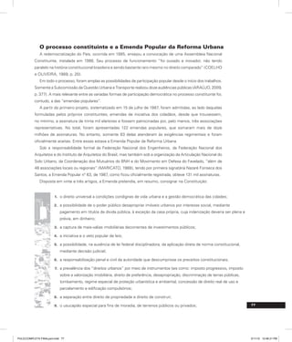 77
O processo constituinte e a Emenda Popular da Reforma Urbana
A redemocratização do País, ocorrida em 1985, ensejou a convocação de uma Assembleia Nacional
Constituinte, instalada em 1986. Seu processo de funcionamento “foi ousado e inovador, não tendo
paralelo na história constitucional brasileira e sendo bastante raro mesmo no direito comparado” (COELHO
e OLIVEIRA, 1989, p. 20).
Em todo o processo, foram amplas as possibilidades de participação popular desde o início dos trabalhos.
Somente a Subcomissão da Questão Urbana e Transporte realizou doze audiências públicas (ARAÚJO, 2009,
p. 377). A mais relevante entre as variadas formas de participação democrática no processo constituinte foi,
contudo, a das “emendas populares”.
A partir do primeiro projeto, sistematizado em 15 de julho de 1987, foram admitidas, ao lado daquelas
formuladas pelos próprios constituintes, emendas de iniciativa dos cidadãos, desde que trouxessem,
no mínimo, a assinatura de trinta mil eleitores e fossem patrocinadas por, pelo menos, três associações
representativas. No total, foram apresentadas 122 emendas populares, que somaram mais de doze
milhões de assinaturas. No entanto, somente 83 delas atenderam às exigências regimentais e foram
oficialmente aceitas. Entre essas estava a Emenda Popular da Reforma Urbana.
Sob a responsabilidade formal da Federação Nacional dos Engenheiros, da Federação Nacional dos
Arquitetos e do Instituto de Arquitetos do Brasil, mas também sob a organização da Articulação Nacional do
Solo Urbano, da Coordenação dos Mutuários do BNH e do Movimento em Defesa do Favelado, “além de
48 associações locais ou regionais” (MARICATO, 1988), tendo por primeira signatária Nazaré Fonseca dos
Santos, a Emenda Popular n° 63, de 1987, como ficou oficialmente registrada, obteve 131 mil assinaturas.
Disposta em vinte e três artigos, a Emenda pretendia, em resumo, consignar na Constituição:
o direito universal a condições condignas de vida urbana e a gestão democrática das cidades;
1.
a possibilidade de o poder público desapropriar imóveis urbanos por interesse social, mediante
2.
pagamento em títulos da dívida pública, à exceção da casa própria, cuja indenização deveria ser plena e
prévia, em dinheiro;
a captura de mais-valias imobiliárias decorrentes de investimentos públicos;
3.
a iniciativa e o veto popular de leis;
4.
a possibilidade, na ausência de lei federal disciplinadora, da aplicação direta de norma constitucional,
5.
mediante decisão judicial;
a responsabilização penal e civil da autoridade que descumprisse os preceitos constitucionais;
6.
a prevalência dos “direitos urbanos” por meio de instrumentos tais como: imposto progressivo, imposto
7.
sobre a valorização imobiliária, direito de preferência, desapropriação, discriminação de terras públicas,
tombamento, regime especial de proteção urbanística e ambiental, concessão de direito real de uso e
parcelamento e edificação compulsórios;
a separação entre direito de propriedade e direito de construir;
8.
o usucapião especial para fins de moradia, de terrenos públicos ou privados;
9.
PULICCOMPLETA FINALport.indd 77 3/11/10 12:48:31 PM
 