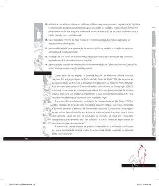 o direito a moradia com base em políticas públicas que assegurassem: regularização fundiária
10.
e urbanização, programas habitacionais para aquisição ou locação, fixação de limite máximo
para o valor inicial dos aluguéis, assessoria técnica e aplicação de recursos orçamentários a
fundo perdido, sob controle social;
a periodicidade mínima de doze meses e o controle estatal dos índices aplicados ao
11.
reajustamento de aluguéis;
o monopólio estatal para a prestação de serviços públicos, vedado o subsídio de serviços
12.
concedidos à iniciativa privada;
a criação de um fundo de transportes públicos para subsidiar a limitação das tarifas ao
13.
equivalente a 6% do salário-mínimo mensal;
a participação popular na elaboração e na implementação de “plano de uso e ocupação do
14.
solo”, além de sua aprovação pelo legislativo.
Como seria de se esperar, a Emenda Popular da Reforma Urbana suscitou
reações. Em artigo publicado na Folha de São Paulo de 20/8/1987, dia seguinte ao
da apresentação da Emenda, o deputado constituinte Luiz Roberto Ponte (PMDB-
RS), também presidente da Câmara Brasileira da Indústria da Construção (CBIC),
criticou-a firmemente ao considerar que a terra, foco das preocupações da reforma
urbana, não seria um problema importante, já que representaria apenas 5% “dos
recursos necessários para construir uma habitação digna”.
A arquiteta Ermínia Maricato, professora da Universidade de São Paulo (USP) e,
então, diretora do Sindicato dos Arquitetos daquele Estado, que havia defendido
a Emenda perante o Plenário da Assembleia Nacional Constituinte, encarregou-
se de refutar tais afirmações em artigo no mesmo jornal. Lembrou que o custo
relativamente baixo do solo na produção da moradia se dava em “conjuntos
habitacionais praticamente ‘fora’ das cidades” e que a “retenção especulativa da
terra contribui para essa situação”.
A transcrição desse debate se presta a exemplificar o ambiente conflituoso
em que a proposta da reforma urbana foi examinada, tendo resultado no seguinte
texto constitucional:
78
PULICCOMPLETA FINALport.indd 78 3/11/10 12:48:32 PM
 