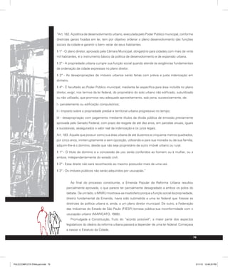 79
“Art. 182. A política de desenvolvimento urbano, executada pelo Poder Público municipal, conforme
diretrizes gerais fixadas em lei, tem por objetivo ordenar o pleno desenvolvimento das funções
sociais da cidade e garantir o bem- estar de seus habitantes.
§ 1º - O plano diretor, aprovado pela Câmara Municipal, obrigatório para cidades com mais de vinte
mil habitantes, é o instrumento básico da política de desenvolvimento e de expansão urbana.
§ 2º - A propriedade urbana cumpre sua função social quando atende às exigências fundamentais
de ordenação da cidade expressas no plano diretor.
§ 3º - As desapropriações de imóveis urbanos serão feitas com prévia e justa indenização em
dinheiro.
§ 4º - É facultado ao Poder Público municipal, mediante lei específica para área incluída no plano
diretor, exigir, nos termos da lei federal, do proprietário do solo urbano não edificado, subutilizado
ou não utilizado, que promova seu adequado aproveitamento, sob pena, sucessivamente, de:
I - parcelamento ou edificação compulsórios;
II - imposto sobre a propriedade predial e territorial urbana progressivo no tempo;
III - desapropriação com pagamento mediante títulos da dívida pública de emissão previamente
aprovada pelo Senado Federal, com prazo de resgate de até dez anos, em parcelas anuais, iguais
e sucessivas, assegurados o valor real da indenização e os juros legais.
Art. 183. Aquele que possuir como sua área urbana de até duzentos e cinquenta metros quadrados,
por cinco anos, ininterruptamente e sem oposição, utilizando-a para sua moradia ou de sua família,
adquirir-lhe-á o domínio, desde que não seja proprietário de outro imóvel urbano ou rural.
§ 1º - O título de domínio e a concessão de uso serão conferidos ao homem ou à mulher, ou a
ambos, independentemente do estado civil.
§ 2º - Esse direito não será reconhecido ao mesmo possuidor mais de uma vez.
§ 3º - Os imóveis públicos não serão adquiridos por usucapião.”
Ao final do processo constituinte, a Emenda Popular da Reforma Urbana resultou
parcialmente aprovada, o que parece ter parcialmente desagradado a ambos os polos do
debate. De um lado, o MNRU mostrava-se insatisfeito porque a função social da propriedade,
diretriz fundamental da Emenda, havia sido submetida a uma lei federal que fixasse as
diretrizes da política urbana e, ainda, a um plano diretor municipal. De outro, a Federação
das Indústrias do Estado de São Paulo (FIESP) tornava pública sua inconformidade com o
usucapião urbano (MARICATO, 1988).
Promulgada a Constituição, fruto do “acordo possível”, a maior parte dos aspectos
legislativos do ideário da reforma urbana passará a depender de uma lei federal. Começava
a nascer o Estatuto da Cidade.
PULICCOMPLETA FINALport.indd 79 3/11/10 12:48:33 PM
 