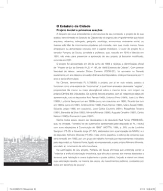 O Estatuto da Cidade
Projeto inicial e primeiras reações
A despeito de seus antecedentes e da natureza de seu conteúdo, o projeto de lei que
acabou transformado no Estatuto da Cidade não se originou de um parlamentar que fosse
arquiteto, urbanista, advogado, geógrafo, sociólogo, economista, assistente social, ou
tivesse sido líder de movimentos populares pró-moradia, nem que, muito menos, fosse
empresário ou alimentasse vínculos com o capital imobiliário. O autor do projeto foi o
senador Pompeu de Sousa, jornalista e professor, que, nascido em 1916 e falecido em
1991, não viveu para presenciar a aprovação de seu projeto, já bastante modificado,
ocorrida em 2001.
O projeto foi apresentado em 28 de junho de 1989 e recebeu a identificação oficial
de “Projeto de Lei do Senado (PLS) n° 181, de 1989 (Estatuto da Cidade)”. Com parecer
favorável do relator, senador Dirceu Carneiro (PSDB-SC), foi aprovado no Senado
exatamente um ano depois e enviado à Câmara dos Deputados, onde permaneceria por 11
anos e seria reformulado.
Na Câmara, denominado PL 5.788/90, o projeto, por já ter sido votado, passou a
funcionar como uma espécie de “locomotiva”, à qual foram anexados dezessete “vagões”,
proposições (de menor ou maior abrangência) sobre o mesmo tema, com origem na
própria Câmara dos Deputados. Os autores desses projetos, com as respectivas datas de
apresentação, são os deputados Raul Ferraz (1989), Uldorico Pinto (1989), José Luiz Maia
(1989), Lurdinha Savignon (um em 1989 e outro, em coautoria, em 1990), Ricardo Izar (um
em 1989 e outro em 1991), Antônio Brito (1989), Paulo Ramos (1989), Mário Assad (1989),
Eduardo Jorge (1990, em coautoria), José Carlos Coutinho (1991), Magalhães Teixeira
(1991), Benedita da Silva (1993), Nilmário Miranda (1996), Augusto Carvalho (1997), Carlos
Nelson (1997) e Fernando Lopes (1997).
Dentre todos esses, devem ser destacados o do deputado Raul Ferraz (PMDB-BA),
que, na verdade, “constitui-se do substitutivo apresentado pelo deputado ao PL 775/83
com suas adaptações à Constituição de 1988” (MOTTA, 1998, p. 211); os de Lurdinha
Savignon (PT-ES) e Eduardo Jorge (PT-SP), elaborados com a participação do MNRU; e o
do deputado Nilmário Miranda (PT-MG). Esse último espelhou o esforço de consenso que
seria tentado, em 1993, por um grupo de trabalho formado por representantes indicados
pelo deputado Luiz Roberto Ponte, ligado ao empresariado, e pelo próprio Nilmário Miranda,
vinculado ao movimento da reforma urbana.
Na justificação de seu projeto, Pompeu de Sousa afirmava que pretendia conter a
“indevida e artificial valorização imobiliária, que dificulta o acesso dos menos abastados a
terrenos para habitação e onera duplamente o poder público, forçado a intervir em áreas
cuja valorização resulta, na maioria das vezes, de investimentos públicos, custeados por
todos em benefício de poucos”.
80
PULICCOMPLETA FINALport.indd 80 3/11/10 12:48:34 PM
 