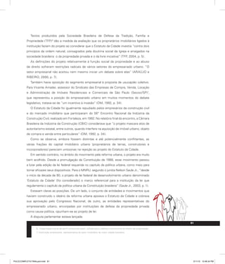 Textos produzidos pela Sociedade Brasileira de Defesa da Tradição, Família e
Propriedade (TFP)6
dão a medida da avaliação que os proprietários imobiliários ligados à
instituição faziam do projeto ao considerar que o Estatuto da Cidade investia “contra dois
princípios da ordem natural, consagrados pela doutrina social da Igreja e arraigados na
sociedade brasileira: o da propriedade privada e o da livre iniciativa” (TFP, 2004, p. 5).
As definições do projeto relativamente à função social da propriedade e ao abuso
de direito sofreram restrições radicais de vários setores do empresariado urbano. “O
setor empresarial não aceitou nem mesmo iniciar um debate sobre elas” (ARAÚJO e
RIBEIRO, 2000, p. 7).
Também havia oposição do segmento empresarial à proposta de usucapião coletivo.
Para Vicente Amadei, assessor do Sindicato das Empresas de Compra, Venda, Locação
e Administração de Imóveis Residenciais e Comerciais de São Paulo (Secovi/SP)7
,
que representou a posição do empresariado urbano em muitos momentos do debate
legislativo, tratava-se de “um incentivo à invasão” (DM, 1992, p. 34).
O Estatuto da Cidade foi igualmente repudiado pelos empresários da construção civil
e do mercado imobiliário que participaram do 56° Encontro Nacional da Indústria da
Construção Civil, realizado em Fortaleza, em 1992. No relatório final do encontro, a Câmara
Brasileira da Indústria da Construção (CBIC) considerava que “o projeto mascara atos de
autoritarismo estatal, entre outros, quando interfere na aquisição de imóvel urbano, objeto
de compra e venda entre particulares” (DM, 1992, p. 34).
Como se observa, embora fossem distintas e até potencialmente conflitantes, as
várias frações do capital imobiliário urbano (proprietários de terras, construtores e
incorporadores) pareciam uníssonas na rejeição ao projeto do Estatuto da Cidade.
Em sentido contrário, no âmbito do movimento pela reforma urbana, o projeto era muito
bem acolhido. Desde a promulgação da Constituição de 1988, esse movimento passou
a lutar pela edição da lei federal requerida no capítulo da política urbana, como meio para
tornar eficazes seus dispositivos. Para o MNRU, segundo o jurista Nelson Saule Jr., “desde
o início da década de 90, o projeto de lei federal de desenvolvimento urbano denominado
‘Estatuto da Cidade’ [foi considerado] o marco referencial para a instituição da lei que
regulamenta o capítulo da política urbana da Constituição brasileira” (Saule Jr., 2003, p. 1).
Estavam claras as posições. De um lado, o conjunto de entidades e movimentos que
haviam construído o ideário da reforma urbana apoiava o Estatuto da Cidade e cobrava
sua aprovação pelo Congresso Nacional; de outro, as entidades representativas do
empresariado urbano, encorpadas por instituições de defesa da propriedade privada
como causa política, opunham-se ao projeto de lei.
A disputa parlamentar estava lançada.
6. Organização social de perfil ultraconservador, voltada para a defesa incondicional do direito de propriedade.
7. Instituição empresarial, representativa do setor imobiliário da maior cidade brasileira.
81
PULICCOMPLETA FINALport.indd 81 3/11/10 12:48:34 PM
 