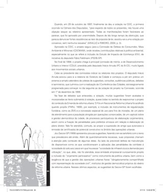 Quando, em 29 de outubro de 1997, finalmente se deu a votação na CEIC, a primeira
ocorrida na Câmara dos Deputados, “para espanto de todos os presentes, não houve uma
objeção sequer ao relatório apresentado. Todas as manifestações foram favoráveis ao
parecer, que foi aprovado por unanimidade. Depois de tão longo tempo de obstrução, que
parecia denunciar fortes resistências ao teor da proposta de lei, assistiu-se a uma votação por
consenso, sem nenhuma ressalva” (ARAÚJO e RIBEIRO, 2000, p. 3).
Aprovado na CEIC, o projeto seguiu para a Comissão de Defesa do Consumidor, Meio
Ambiente e Minorias (CDCMAM), onde recebeu contribuições relativas à política ambiental,
especialmente no que se refere à inclusão do Estudo de Impacto de Vizinhança (EIV), de
iniciativa do deputado Fábio Feldmann (PSDB-SP).
No final de 1998, o projeto chega à principal comissão de mérito, a de Desenvolvimento
Urbano e Interior (CDUI), presidida pelo deputado Inácio Arruda (PC do B-CE), muito ligado
aos movimentos sociais urbanos.
Cabe ao presidente das comissões indicar os relatores dos projetos. O deputado Inácio
Arruda avocou para si a relatoria do Estatuto da Cidade e começou a pôr em prática um
extenso e amplo calendário de coletas de sugestões, consultas, audiências públicas, debates
e seminários, que culminou com a realização da I Conferência das Cidades, estrategicamente
programada para começar no dia seguinte ao da votação do projeto na Comissão, ocorrida
em 1° de dezembro de 1999.
Na fase de debates que antecedeu a votação, muitas sugestões foram acatadas e
incorporadas ao texto submetido à votação, quase todas no sentido de reaproximar o projeto
do conteúdo da Emenda da reforma urbana. O Fórum Nacional da Reforma Urbana foi acolhido
quando propôs (FNRU, 1999), por exemplo, a inclusão de instrumentos de regularização
fundiária, como as ZEIS e a concessão especial de uso para fins de moradia, de um plano
de atendimento para a população atingida por operações consorciadas, de um capítulo sobre
a gestão democrática da cidade, de processos participativos de elaboração orçamentária,
assim como a fixação de penalidades para prefeitos omissos em relação à elaboração do
plano diretor. Não foi atendido, contudo, ao propor a supressão do artigo que autorizava a
emissão de certificados de potencial construtivo no âmbito das operações urbanas.
Já o Secovi-SP (1999) apresentou poucas sugestões, fazendo crer-se satisfeito com o texto
que prevalecera até então. Além de quantitativamente escassas, suas propostas chamam
a atenção pelo conteúdo de algumas delas. Ao lado da previsível defesa da manutenção
de dispositivos como os que condicionavam a aplicação das penalidades de combate à
ociosidade do solo aos casos em que houvesse “ociosidade de infraestrutura e demanda para
utilização”, no que, aliás, não foi atendida, essa entidade empresarial curiosamente propôs
a inclusão do “orçamento participativo” como instrumento da política urbana, bem como a
exigência de que a gestão das operações urbanas fosse “obrigatoriamente compartilhada
com representação da sociedade civil”, institutos de gestão democrática próprios do ideário
da reforma urbana. Nesses últimos aspectos, as sugestões do Secovi-SP foram acolhidas.
84
PULICCOMPLETA FINALport.indd 84 3/11/10 12:48:36 PM
 
