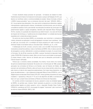 O texto resultante desse processo foi aprovado. O Estatuto da Cidade foi então
finalmente encaminhado à Comissão de Constituição e Justiça e de Redação (CCJR), que
deveria se manifestar sobre a constitucionalidade do projeto. Nessa Comissão, embora
o MNRU tivesse percebido “que os consensos não eram tão reais” (GRAZIA, 2003, p.
61), houve apenas duas alterações. Uma, para retirar os dispositivos referentes a regiões
metropolitanas e aglomerações urbanas, considerados inconstitucionais, pois se trata de
competência estadual. Outra, para atender reivindicações de setores da construção e de
parlamentares ligados a igrejas evangélicas, liderados pelo deputado Bispo Rodrigues
(PL-RJ), resultou na supressão dos dispositivos que determinavam, nos casos de Estudo
de Impacto de Vizinhança, a “audiência da comunidade afetada” e a nulidade das licenças
expedidas sem a observância desse requisito.
Do ponto de vista do próprio MNRU, as concessões, que mantinham o conteúdo da
matéria, deixando sua aplicação à mercê da legislação municipal, foram aceitáveis, “pois
se sabe que, de acordo com a correlação de forças existente em cada município, as
diretrizes fixadas na lei federal serão ou não absorvidas” (GRAZIA, op. cit., p. 62).
A deliberação da CCJR, contudo, consumiu todo o ano de 2000. Novamente foram
necessárias campanhas públicas, notas e manifestos do MNRU. Até um abaixo-assinado
de advogados e juristas, defendendo a constitucionalidade do projeto, foi encaminhado
à Comissão. No dia 29 de novembro de 2000, o parecer favorável do deputado Inaldo
Leitão (PSDB-PB) é finalmente votado. Mais uma vez houve unanimidade na aprovação.
O projeto deveria, então, retornar ao Senado para que as alterações promovidas na
Câmara fossem ratificadas.
Parecia que o consenso estava consolidado. No entanto, houve ainda uma recidiva
de parte da representação empresarial. De acordo com a Constituição de 1988, projetos
aprovados nas comissões da Câmara ou do Senado, caso do Estatuto da Cidade, não
precisam ser submetidos ao Plenário, salvo se houver recurso nesse sentido, subscrito por
pelo menos um décimo dos respectivos parlamentares. Com base nesse dispositivo, um
grupo de parlamentares — sob a liderança do deputado Márcio Fortes (PSDB-RJ), com o
diligente apoio do deputado Paulo Octávio (PFL-DF), ambos grandes empresários do setor
imobiliário — apresentou o Recurso nº 113, de 12 de dezembro de 2000, na tentativa de
fazer com que o projeto fosse submetido ao Plenário da Câmara dos Deputados.
Em sentido contrário à aprovação do recurso, passaram a atuar as entidades ligadas
ao MNRU, os partidos que, à época, faziam oposição ao governo e, ao lado desses,
parlamentares ligados ao próprio governo, como o deputado Ronaldo César Coelho9
(PSDB-RJ), presidente da CCJR, cuja atuação foi julgada “importante” pelo movimento
da reforma urbana (GRAZIA, 2003, p. 62).
9. Empresário, ex-banqueiro.
85
PULICCOMPLETA FINALport.indd 85 3/11/10 12:48:36 PM
 