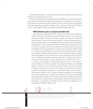 Em 20 de fevereiro de 2001, o recurso é derrotado e o Estatuto da Cidade volta para o Senado
Federal, de onde saíra havia quase 11 anos.
Relatado favoravelmente pelo senador Mauro Miranda (PMDB-GO), o projeto foi aprovado por
unanimidade. Conservadores ou progressistas, empresários ou trabalhadores, mais à direita ou
mais à esquerda do extenso leque político-partidário, todos, sem exceção, apoiaram e elogiaram
uma proposta legislativa que nascera sob pechas como “socialista e confiscatória” (TFP, 2004,
p. 6) ou “um desrespeito ao direito do cidadão e à propriedade” (DM, 1992, p. 34).
Dificuldades para a sanção presidencial
Segundo Grazia de Grazia (2003, p. 63), “o período entre a aprovação no Senado e a
sanção foi de muita tensão. Sabia-se que havia questões polêmicas, que contrariavam
interesses de setores imobiliários e do Governo Federal, mas que eram favoráveis aos
setores excluídos”. Embora assim parecesse ao MNRU, chamam a atenção evidências e
opiniões no sentido de que a contrariedade do segmento imobiliário não era tão explícita.
Eduardo Graeff10
, assessor especial da Presidência da República, por exemplo, afirma que
“no processo de sanção, o que deu mais trabalho foram as objeções de natureza jurídica
na Presidência. Acho que a equipe tinha uma visão jurídica conservadora” (GRAEFF, 2003,
p. 1). De outra parte, Graeff declara não se lembrar de ter havido pressões oriundas do
setor imobiliário, contrárias à sanção do projeto: “Quem tinha acesso ao governo e poderia
trazer alguma objeção, mas eu não sei se trouxe, era aquele deputado do Rio Grande do
Sul, o Luís Roberto Ponte, ligado à indústria da construção (...). Não teria nem razão, pois,
do ponto de vista do setor da construção, o projeto não é ruim” (GRAEFF, op. cit., p. 1).
De fato, as representações do empresariado jamais solicitaram o veto integral, ou
mesmo substancial, do Estatuto da Cidade. Houve pequenas objeções, a principal delas
relativa à “concessão de uso especial para fins de moradia”, instrumento destinado
a assegurar segurança jurídica para fins de moradia aos ocupantes de terra pública
cuja posse, sem oposição do proprietário, ocorra há pelo menos cinco anos. Como a
Constituição de 1988 (art. 183, § 3°) seguiu a tradição de estabelecer a impossibilidade
de os imóveis públicos serem adquiridos por usucapião (ou seja, de que a propriedade
plena deixasse de ser pública e se transferisse ao particular), “estar-se-ia diante de uma
dificuldade quase intransponível para a regularização fundiária dos assentamentos em
área pública, o que colocaria os moradores na posição de terem de resignar-se com a
irregularidade” (ALFONSIN, 2002, p. 163).
10. Sociólogo, colega de profissão, amigo e assessor do presidente Fernando Henrique Cardoso desde
quando este era senador, Eduardo Graeff é filho do falecido professor Edgar Graeff, arquiteto e intelectual de
relevo, vinculado às causas sociais e democráticas de resistência ao regime militar.
86
PULICCOMPLETA FINALport.indd 86 3/11/10 12:48:37 PM
 