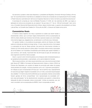 Ao sancionar o projeto e vetar esse dispositivo, o presidente da República, Fernando Henrique Cardoso, afirmou
que “em reconhecimento à importância e à validade do instituto da concessão de uso especial para fins de moradia,
o Poder Executivo submeterá sem demora ao Congresso Nacional um texto normativo que preencha essa lacuna”.
A promessa foi cumprida por meio da Medida Provisória n° 2.220, de 4 de setembro de 2001, que regrou a
aplicação do instituto da concessão de uso especial “de que trata o § 1° do art. 183 da Constituição”, bem como
criou o Conselho Nacional de Desenvolvimento Urbano, depois transformado, no governo do presidente Luiz Inácio
Lula da Silva, no Conselho das Cidades.Em 10 de julho de 2001, o Estatuto da Cidade tornou-se lei.
Comentários finais
O histórico dessa trajetória nos induz a questionar as razões que teriam levado o
empresariado urbano, que a princípio reagira drasticamente contra as proposições da
reforma urbana, desde suas iniciativas mais remotas, a aprovar e apoiar, por unanimidade,
instrumentos legais que, alegadamente, se destinavam a confrontar seus interesses.
Em grande medida, a circunstância da aprovação unânime do Estatuto da Cidade
pode ser atribuída aos efeitos do longo tempo, 12 anos, decorrido entre a formulação
e a aprovação da nova lei. Nesse período, boa parte dos instrumentos incluídos no
Estatuto já vinha sendo posta em prática pelos municípios anteriormente à aprovação
da norma federal, com resultados considerados estimulantes pelo capital imobiliário, o
que constituiu, sem dúvida, importante fator de diminuição do grau de restrições que
esse segmento econômico fazia ao projeto.
Assim, o que em certo momento parecia uma ameaça ao setor empresarial passou a
ser gradativamente percebido, e aproveitado, como oportunidade de mercado.
Não é casual, portanto, nem deve causar estranheza, que o documento encaminhado
pelo Secovi-SP (1999) à Comissão de Desenvolvimento Urbano e Interior (CDUI) da
Câmara dos Deputados, por ocasião do debate ali promovido pelo relator do projeto
ainda pendente de votação, incluísse propostas como a do “orçamento participativo”,
em relação ao qual o empresariado afirmava que “não se admite mais, especialmente
em assuntos que digam respeito à sociedade como um todo, a exclusão da participação
dos cidadãos”. O mesmo documento defendia que as operações urbanas consorciadas
fossem geridas de forma compartilhada “com representação da sociedade civil”,
pois essa participação “se faz absolutamente necessária para garantir a observância
adequada do plano de operação urbana consorciada”. Ambas as propostas, que, por
sinal, coincidiam com as proposições do MNRU, foram incorporadas ao texto.
87
PULICCOMPLETA FINALport.indd 87 3/11/10 12:48:39 PM
 