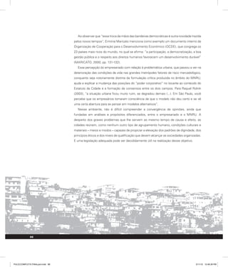 Ao observar que “essa troca de mãos das bandeiras democráticas é outra novidade trazida
pelos novos tempos”, Ermínia Maricato menciona como exemplo um documento interno da
Organização de Cooperação para o Desenvolvimento Econômico (OCDE), que congrega os
23 países mais ricos do mundo, no qual se afirma: “a participação, a democratização, a boa
gestão pública e o respeito aos direitos humanos favorecem um desenvolvimento durável”
(MARICATO, 2000, pp. 131-132).
Essa percepção do empresariado com relação à problemática urbana, que passou a ver na
deterioração das condições de vida nas grandes metrópoles fatores de risco mercadológico,
conquanto seja notoriamente distinta da formulação crítica produzida no âmbito do MNRU,
ajuda a explicar a mudança das posições do “poder corporativo” no tocante ao conteúdo do
Estatuto da Cidade e a formação de consensos entre os dois campos. Para Raquel Rolnik
(2003), “a situação urbana ficou muito ruim, se degradou demais (...). Em São Paulo, você
percebe que os empresários tomaram consciência de que o modelo não deu certo e se vê
uma certa abertura para se pensar em modelos alternativos”.
Nesse ambiente, não é difícil compreender a convergência de opiniões, ainda que
fundadas em análises e propósitos diferenciados, entre o empresariado e o MNRU. A
despeito dos graves problemas que lhe servem ao mesmo tempo de causa e efeito, as
cidades reúnem, como nenhum outro tipo de agrupamento humano, condições culturais e
materiais – meios e modos – capazes de propiciar a elevação dos padrões de dignidade, dos
princípios éticos e dos níveis de qualificação que devem alcançar as sociedades organizadas.
E uma legislação adequada pode ser decididamente útil na realização desse objetivo.
88
PULICCOMPLETA FINALport.indd 88 3/11/10 12:48:39 PM
 