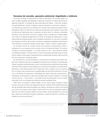 Escassez de moradia, agressão ambiental, ilegalidade e violência
Outra das principais consequências da falta de alternativas de moradias legais (ou
seja, moradias reguladas pela legislação urbanística e inseridas na cidade oficial) está na
agressão ambiental. A ocupação de áreas ambientalmente frágeis — beira dos córregos,
encostas deslizantes, várzeas inundáveis, áreas de proteção de mananciais, mangues —
é a alternativa que sobra para os excluídos do mercado e dos programas públicos pouco
abrangentes. Não é por falta de leis ou planos que essas áreas são ocupadas, mas por falta
de alternativas habitacionais para a população de baixa renda. Em algumas metrópoles
brasileiras, como São Paulo e Curitiba, as regiões onde a ocupação por moradias ilegais
mais cresceu na década de 2000 foram as Áreas de Proteção dos Mananciais, ou seja,
áreas produtoras de água potável, onde a ocupação é proibida por lei, mas não o é na prática
da ocupação do território. São as áreas vulneráveis, protegidas por legislação ambiental que
não interessam ao mercado imobiliário privado legal e “sobram” para as moradias pobres.
As principais formas de moradia precária são produtos de loteamentos piratas e
clandestinos ou de invasões de terra que dão início à formação de favelas. Os cortiços,
moradias ou cômodos alugados — em áreas centrais ou não — têm relevância relativa
nas diferentes cidades. Em geral não têm a mesma importância quantitativa das primeiras
formas citadas, embora sejam fundamentais para a requalificação de áreas urbanas centrais
sem que se expulsem moradores pobres.
Se considerarmos o número de favelas e o número de seus moradores que invadem terra
para morar, podemos dizer que uma gigantesca invasão de terras urbanas é consentida pelo
Estado, nos países não desenvolvidos, mesmo contrariando as leis urbanísticas ou de proteção
ambiental. Essas invasões não são dirigidas por movimentos contestatários, mas pela falta de
alternativas. Já que todos precisam de um lugar para morar e ninguém vive ou se reproduz
sem um abrigo, esse consentimento à ocupação ilegal, não assumido oficialmente, funciona
como uma válvula de escape para a flexibilização das regras. Mas esse consentimento e
flexibilização se dão apenas em áreas não valorizadas pelo mercado imobiliário. O mercado
mais do que a lei — norma jurídica — é que define onde os pobres podem morar ou invadir
terras para morar. Há uma lógica que relaciona mercado e aplicação da lei.
Além disso, nas grandes e médias cidades, os rios, riachos, lagos, mangues e praias
tornaram-se canais ou destino dos esgotos domésticos. No Brasil, 34,5 milhões de pessoas
não são atendidos pelas redes de esgotos nas cidades. Somando-se a estes os domicílios
que contam com apenas fossa séptica, teremos 50% do total da população brasileira.
Além do mais, 80% do esgoto coletado não são tratados, sendo despejado nos cursos de
água. Mais do que efluentes industriais atualmente, o esgoto doméstico é o poluidor, por
excelência, dos recursos hídricos
10
.
10. Esses dados são do Instituto de Pesquisa Econômica Aplicada (Ipea) para 2009, com base nas fontes
do Instituto Brasileiro de Geografia e Estatística (IBGE), ambos organismos do Governo Federal.
9
PULICCOMPLETA FINALport.indd 9 3/11/10 12:47:08 PM
 