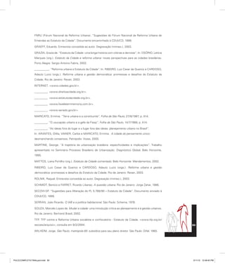 FNRU (Fórum Nacional da Reforma Urbana). “Sugestões do Fórum Nacional da Reforma Urbana de
Emendas ao Estatuto da Cidade”. Documento encaminhado à CDUI/CD, 1999.
GRAEFF, Eduardo. Entrevista concedida ao autor. Degravação (mimeo.), 2003.
GRAZIA, Grazia de. “Estatuto da Cidade: uma longa história com vitórias e derrotas”. In: OSÓRIO, Letícia
Marques (org.). Estatuto da Cidade e reforma urbana: novas perspectivas para as cidades brasileiras.
Porto Alegre: Sergio Antonio Fabris, 2002.
_________. “Reforma urbana e Estatuto da Cidade”. In: RIBEIRO, Luiz Cesar de Queiroz e CARDOSO,
Adauto Lucio (orgs.). Reforma urbana e gestão democrática: promessas e desafios do Estatuto da
Cidade. Rio de Janeiro: Revan, 2003.
INTERNET. <www.cidades.gov.br>.
________. <www.direitoacidade.org.br>.
________. <www.estatutodacidade.org.br>.
________. <www.favelatemmemoria.com.br>.
________. <www.senado.gov.br>
MARICATO, Ermínia. “Terra urbana e a constituinte”. Folha de São Paulo, 27/8/1987, p. A14.
________. “O usucapião urbano e a gafe da Fiesp”. Folha de São Paulo, 14/7/1988, p. A14.
________. “As ideias fora do lugar e o lugar fora das ideias: planejamento urbano no Brasil”.
In: ARANTES, Otília, VAINER, Carlos e MARICATO, Ermínia. A cidade do pensamento único:
desmanchando consensos. Petrópolis: Vozes, 2000.
MARTINE, George. “A trajetória da urbanização brasileira: especificidades e implicações”. Trabalho
apresentado no Seminário Processo Brasileiro de Urbanização: Diagnóstico Global. Belo Horizonte,
1995.
MATTOS, Liana Portilho (org.). Estatuto da Cidade comentado. Belo Horizonte: Mandamentos, 2002.
RIBEIRO, Luiz Cesar de Queiroz e CARDOSO, Adauto Lucio (orgs.). Reforma urbana e gestão
democrática: promessas e desafios do Estatuto da Cidade. Rio de Janeiro: Revan, 2003.
ROLNIK, Raquel. Entrevista concedida ao autor. Degravação (mimeo.), 2003.
SCHMIDT, Benício e FARRET, Ricardo Libanez. A questão urbana. Rio de Janeiro: Jorge Zahar, 1986.
SECOVI-SP. “Sugestões para Alteração do PL 5.788/90 – Estatuto da Cidade”. Documento enviado à
CDUI/CD, 1999.
SERRAN, João Ricardo. O IAB e a política habitacional. São Paulo: Schema, 1976.
SOUZA, Marcelo Lopes de. Mudar a cidade: uma introdução crítica ao planejamento e à gestão urbanos.
Rio de Janeiro: Bertrand Brasil, 2002.
TFP. TFP contra a Reforma Urbana socialista e confiscatória - Estatuto da Cidade. <www.tfp.org.br/
secoes/arquivo>, consulta em 9/2/2004.
WILHEIM, Jorge. São Paulo, metrópole 65: subsídios para seu plano diretor. São Paulo: Difel, 1965.
90
PULICCOMPLETA FINALport.indd 90 3/11/10 12:48:40 PM
 