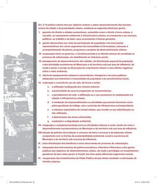 Art. 2º A política urbana tem por objetivo ordenar o pleno desenvolvimento das funções
sociais da cidade e da propriedade urbana, mediante as seguintes diretrizes gerais:
garantia do direito a cidades sustentáveis, entendido como o direito à terra urbana, à
I.
moradia, ao saneamento ambiental, à infraestrutura urbana, ao transporte e aos serviços
públicos, ao trabalho e ao lazer, para as presentes e futuras gerações;
gestão democrática por meio da participação da população e de associações
II.
representativas dos vários segmentos da comunidade na formulação, execução e
acompanhamento de planos, programas e projetos de desenvolvimento urbano;
cooperação entre os governos, a iniciativa privada e os demais setores da sociedade no
III.
processo de urbanização, em atendimento ao interesse social;
planejamento do desenvolvimento das cidades, da distribuição espacial da população
IV.
e das atividades econômicas do Município e do território sob sua área de influência, de
modo a evitar e corrigir as distorções do crescimento urbano e seus efeitos negativos
sobre o meio ambiente;
oferta de equipamentos urbanos e comunitários, transporte e serviços públicos
V.
adequados aos interesses e necessidades da população e às características locais;
ordenação e controle do uso do solo, de forma a evitar:
VI.
a. a utilização inadequada dos imóveis urbanos;
b. a proximidade de usos incompatíveis ou inconvenientes;
c. o parcelamento do solo, a edificação ou o uso excessivos ou inadequados em
relação à infraestrutura urbana;
d. a instalação de empreendimentos ou atividades que possam funcionar como
polos geradores de tráfego, sem a previsão da infraestrutura correspondente;
e. a retenção especulativa de imóvel urbano, que resulte na sua subutilização ou
não utilização;
f. a deterioração das áreas urbanizadas;
g. a poluição e a degradação ambiental;
integração e complementaridade entre as atividades urbanas e rurais, tendo em vista o
VII.
desenvolvimento socioeconômico do Município e do território sob sua área de influência;
adoção de padrões de produção e consumo de bens e serviços e de expansão urbana
VIII.
compatíveis com os limites da sustentabilidade ambiental, social e econômica do
Município e do território sob sua área de influência;
justa distribuição dos benefícios e ônus decorrentes do processo de urbanização;
IX.
adequação dos instrumentos de política econômica, tributária e financeira e dos gastos
X.
públicos aos objetivos do desenvolvimento urbano, de modo a privilegiar os investimentos
geradores de bem-estar geral e a fruição dos bens pelos diferentes segmentos sociais;
recuperação dos investimentos do Poder Público de que tenha resultado a valorização de
XI.
imóveis urbanos;
92
PULICCOMPLETA FINALport.indd 92 3/11/10 12:48:43 PM
 